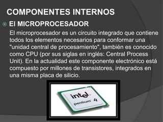 COMPONENTES INTERNOS
 El MICROPROCESADOR
El microprocesador es un circuito integrado que contiene
todos los elementos necesarios para conformar una
"unidad central de procesamiento", también es conocido
como CPU (por sus siglas en inglés: Central Process
Unit). En la actualidad este componente electrónico está
compuesto por millones de transistores, integrados en
una misma placa de silicio.
 