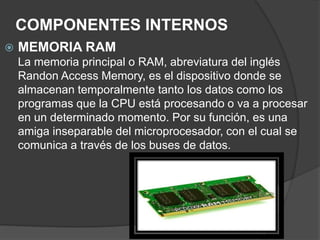 COMPONENTES INTERNOS
 MEMORIA RAM
La memoria principal o RAM, abreviatura del inglés
Randon Access Memory, es el dispositivo donde se
almacenan temporalmente tanto los datos como los
programas que la CPU está procesando o va a procesar
en un determinado momento. Por su función, es una
amiga inseparable del microprocesador, con el cual se
comunica a través de los buses de datos.
 