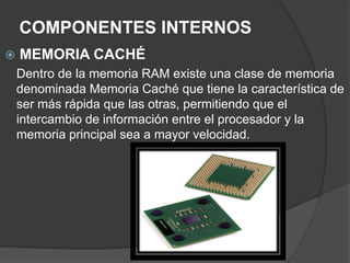 COMPONENTES INTERNOS
 MEMORIA CACHÉ
Dentro de la memoria RAM existe una clase de memoria
denominada Memoria Caché que tiene la característica de
ser más rápida que las otras, permitiendo que el
intercambio de información entre el procesador y la
memoria principal sea a mayor velocidad.
 