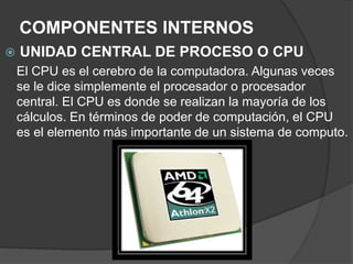 COMPONENTES INTERNOS
 UNIDAD CENTRAL DE PROCESO O CPU
El CPU es el cerebro de la computadora. Algunas veces
se le dice simplemente el procesador o procesador
central. El CPU es donde se realizan la mayoría de los
cálculos. En términos de poder de computación, el CPU
es el elemento más importante de un sistema de computo.
 