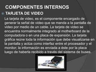 COMPONENTES INTERNOS
 TARJETA DE VIDEO
La tarjeta de video, es el componente encargado de
generar la señal de video que se manda a la pantalla de
video por medio de un cable. La tarjeta de video se
encuentra normalmente integrado al motherboard de la
computadora o en una placa de expansión. La tarjeta
gráfica reúne toda la información que debe visualizarse en
la pantalla y actúa como interfaz entre el procesador y el
monitor; la información es enviada a éste por la placa
luego de haberla recibido a través del sistema de buses.
 