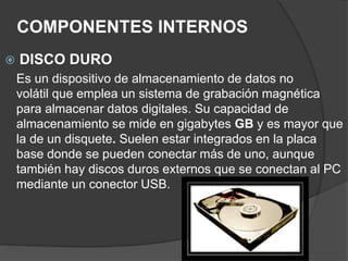 COMPONENTES INTERNOS
 DISCO DURO
Es un dispositivo de almacenamiento de datos no
volátil que emplea un sistema de grabación magnética
para almacenar datos digitales. Su capacidad de
almacenamiento se mide en gigabytes GB y es mayor que
la de un disquete. Suelen estar integrados en la placa
base donde se pueden conectar más de uno, aunque
también hay discos duros externos que se conectan al PC
mediante un conector USB.
 