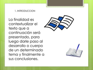 1. INTRODUCCION
La finalidad es
contextualizar el
texto que a
continuación será
presentado, para
luego darle paso al
desarrollo o cuerpo
de un determinado
tema y finalmente a
sus conclusiones.