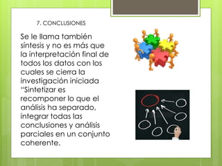 7. CONCLUSIONES
Se le llama también
síntesis y no es más que
la interpretación final de
todos los datos con los
cuales se cierra la
investigación iniciada
“Sintetizar es
recomponer lo que el
análisis ha separado,
integrar todas las
conclusiones y análisis
parciales en un conjunto
coherente.
 