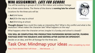 MINI ASSIGNMENT: LATE FOR SCHOOL
You will be working in groups of 2/3 to film indoor and outdoor footage
for a three-scene drama. The theme of the drama is running late for school.
Locations for the three acts will be:
– Act 1 At home
– Act 2 On the way to school
– Act 3 Arriving at school.
Thought shower How could this make an interesting film? What is the conflict and what is the
resolution? What makes the character late? What happens on the way?
What happens when the character arrives (maybe it is Sunday and school is closed)?
YOU WILL BE COMPLETING PRE-PRODUCTION PAPERWORK BEFORE EASTER, FILMING
FOOTAGE OVER THE HOLIDAYS AND EDITING AFTER EASTER ON OPENSHOT.
Decide on an idea, and film all footage for the three acts.
Task One: Mindmap your ideas (After completing my mind
map, I have decided that I will chose …….idea because…….)
 