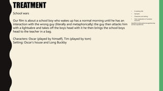 • A working title
• Synopsis
• Characters and setting
• Clear explanation of narrative
structure
(equilibrium/disruption/recognition/rep
air/new equilibrium)
TREATMENT
School wars
Our film is about a school boy who wakes up has a normal morning until he has an
interaction with the wrong guy (literally and metaphorically) the guy then attacks him
with a lightsabre and takes off the boys head with it he then brings the school boys
head to the teacher in a bag.
Characters: Oscar (played by himself), Tim (played by tom)
Setting: Oscar’s house and Long Buckby
 