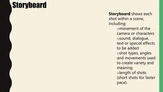 Storyboard
Storyboard shows each
shot within a scene,
including:
omovement of the
camera or characters
osound, dialogue,
text or special effects
to be added
oshot types, angles
and movements used
to create variety and
meaning
olength of shots
(short shots for faster
pace).
 