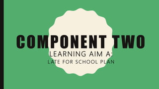 COMPONENT TWO
LEARNING AIM A:
L ATE FOR SCHOOL PL AN
 