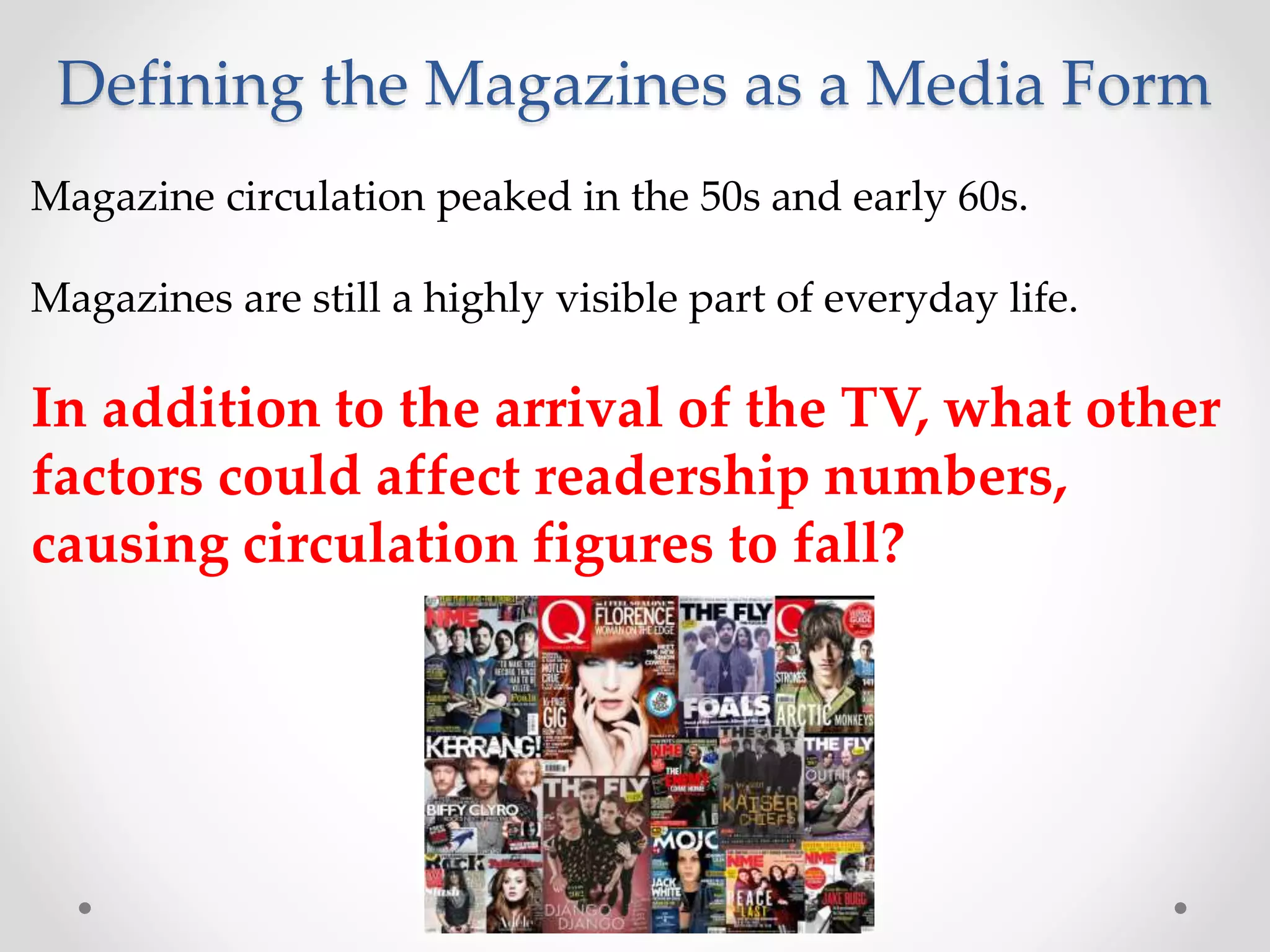 Defining the Magazines as a Media Form
Magazine circulation peaked in the 50s and early 60s.
Magazines are still a highly visible part of everyday life.
In addition to the arrival of the TV, what other
factors could affect readership numbers,
causing circulation figures to fall?
 