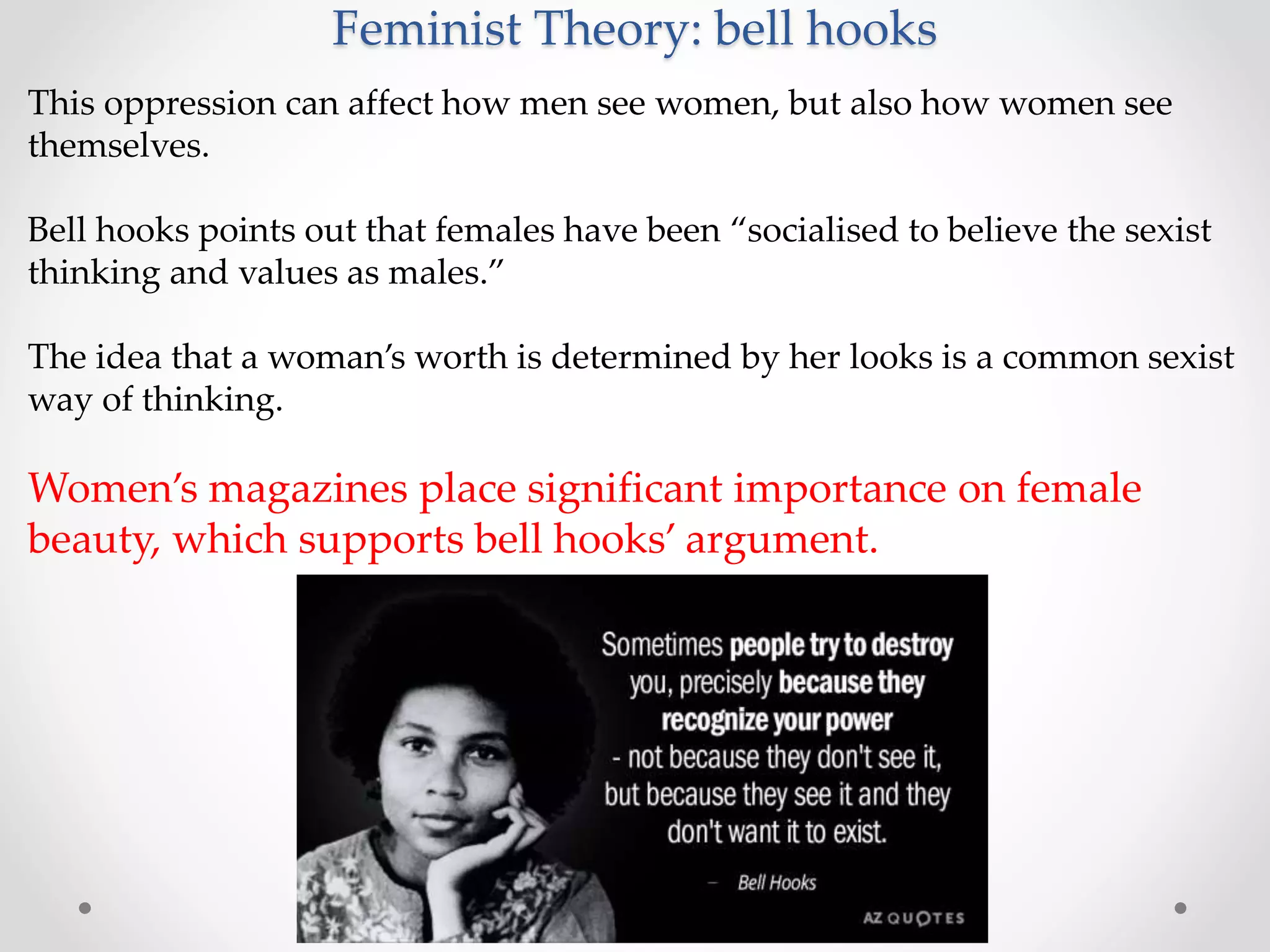 Feminist Theory: bell hooks
This oppression can affect how men see women, but also how women see
themselves.
Bell hooks points out that females have been “socialised to believe the sexist
thinking and values as males.”
The idea that a woman’s worth is determined by her looks is a common sexist
way of thinking.
Women’s magazines place significant importance on female
beauty, which supports bell hooks’ argument.
 