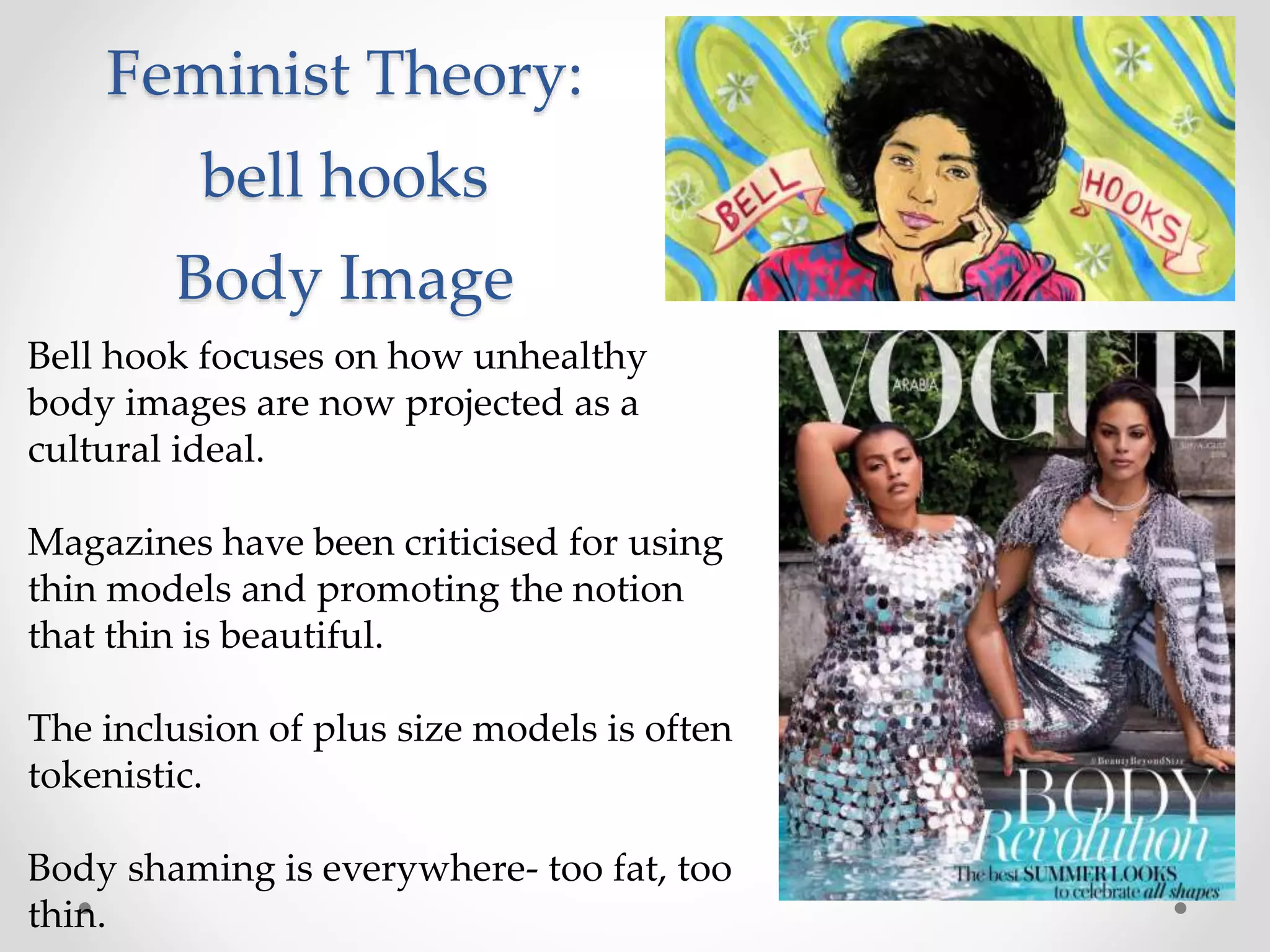 Feminist Theory:
bell hooks
Body Image
Bell hook focuses on how unhealthy
body images are now projected as a
cultural ideal.
Magazines have been criticised for using
thin models and promoting the notion
that thin is beautiful.
The inclusion of plus size models is often
tokenistic.
Body shaming is everywhere- too fat, too
thin.
 