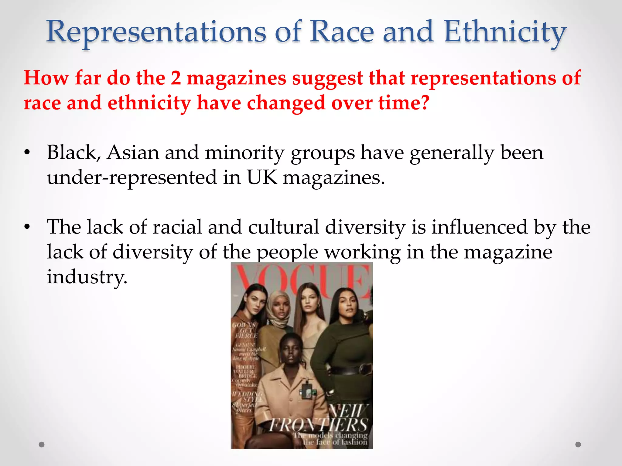Representations of Race and Ethnicity
How far do the 2 magazines suggest that representations of
race and ethnicity have changed over time?
• Black, Asian and minority groups have generally been
under-represented in UK magazines.
• The lack of racial and cultural diversity is influenced by the
lack of diversity of the people working in the magazine
industry.
 