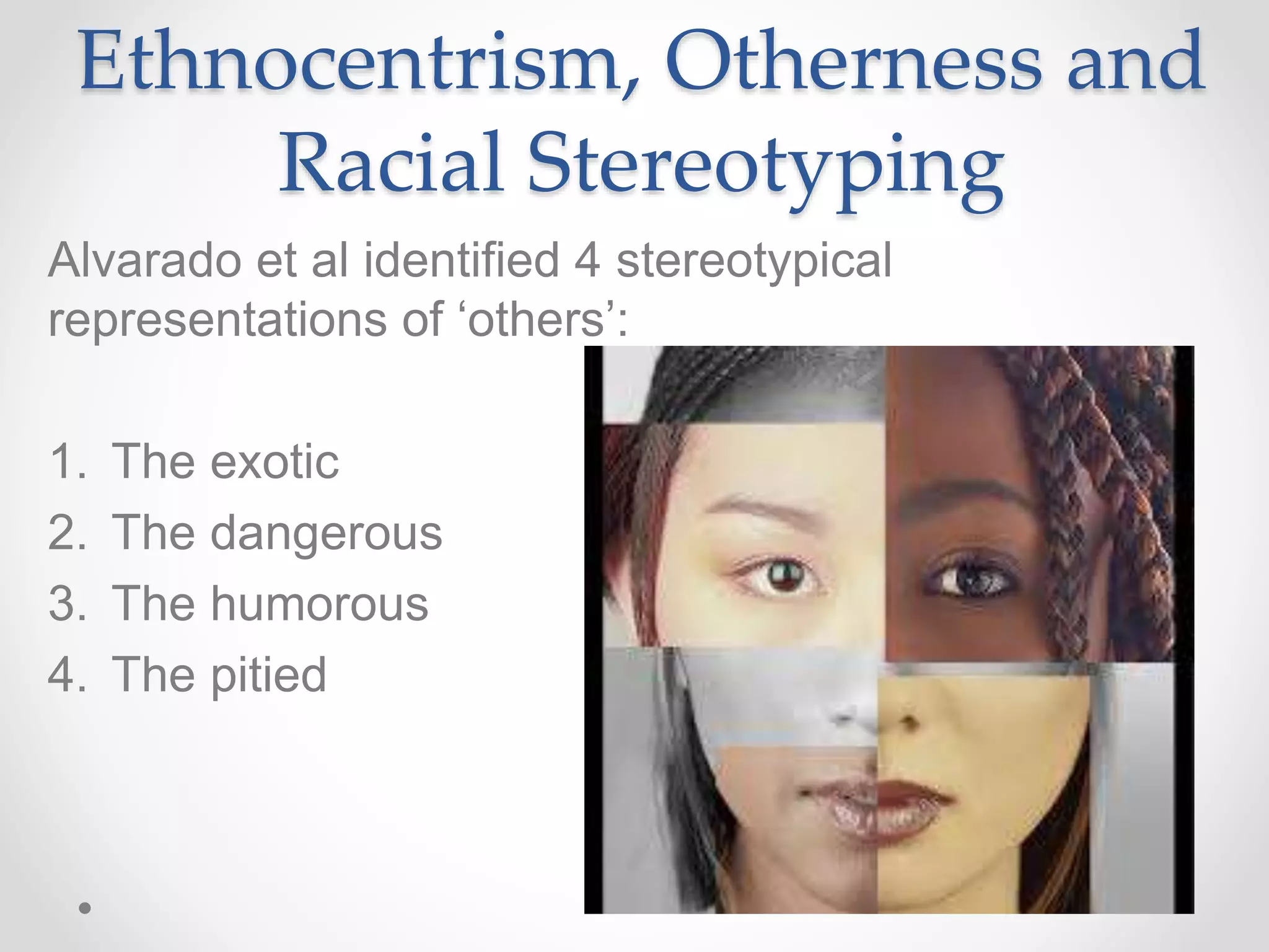 Ethnocentrism, Otherness and
Racial Stereotyping
Alvarado et al identified 4 stereotypical
representations of ‘others’:
1. The exotic
2. The dangerous
3. The humorous
4. The pitied
 