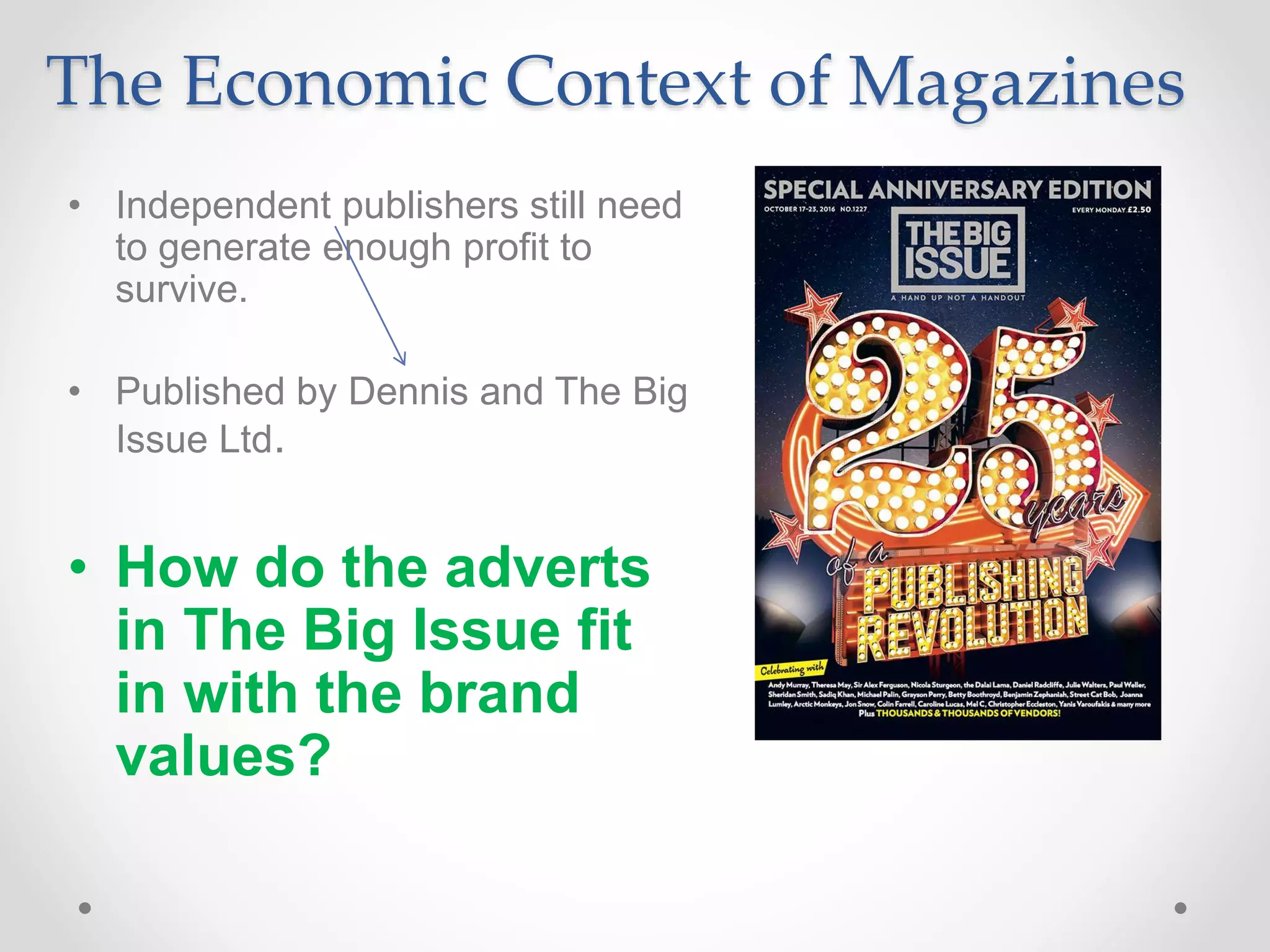 The Economic Context of Magazines
• Independent publishers still need
to generate enough profit to
survive.
• Published by Dennis and The Big
Issue Ltd.
• How do the adverts
in The Big Issue fit
in with the brand
values?
 
