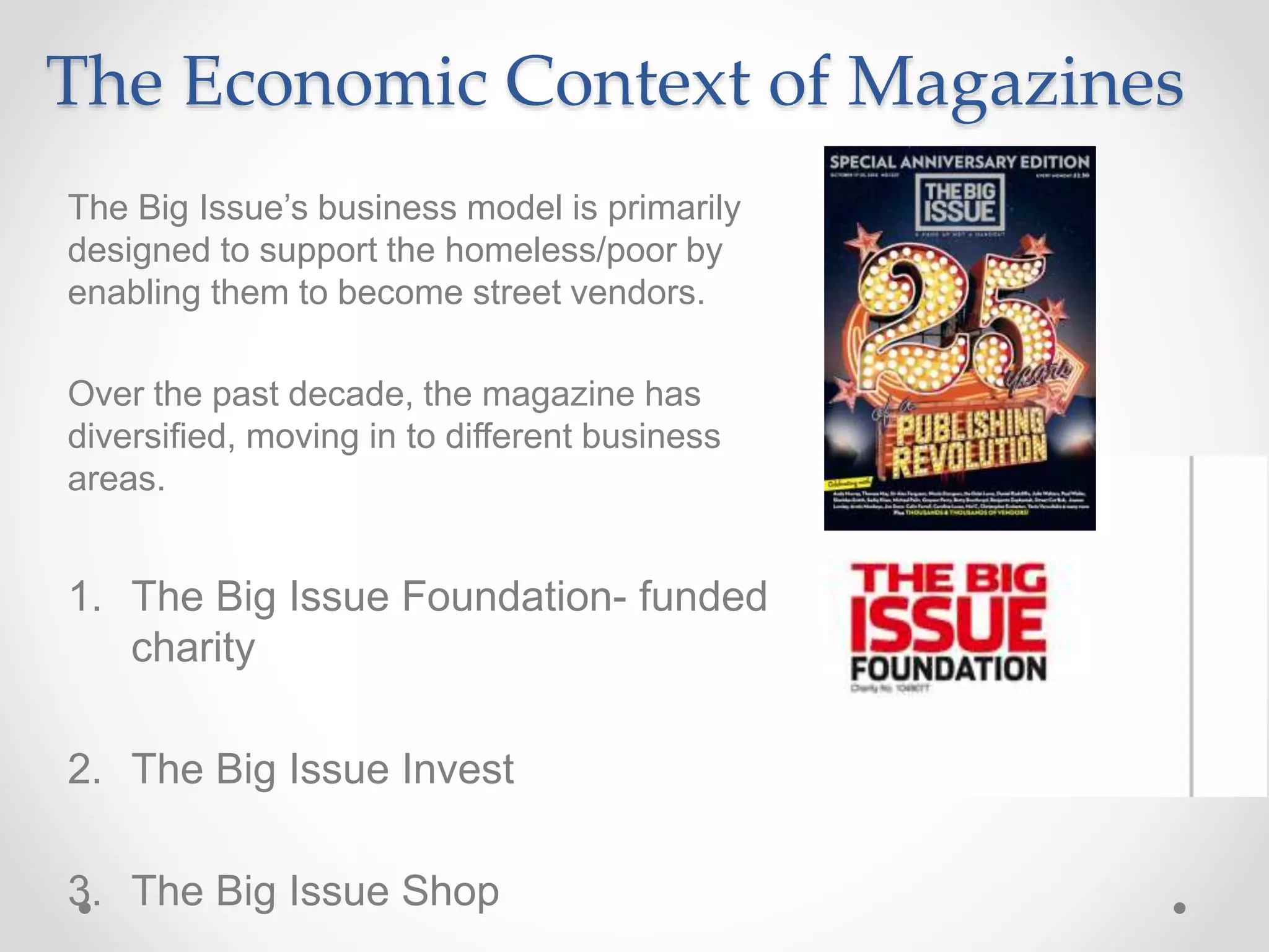 The Economic Context of Magazines
The Big Issue’s business model is primarily
designed to support the homeless/poor by
enabling them to become street vendors.
Over the past decade, the magazine has
diversified, moving in to different business
areas.
1. The Big Issue Foundation- funded
charity
2. The Big Issue Invest
3. The Big Issue Shop
 
