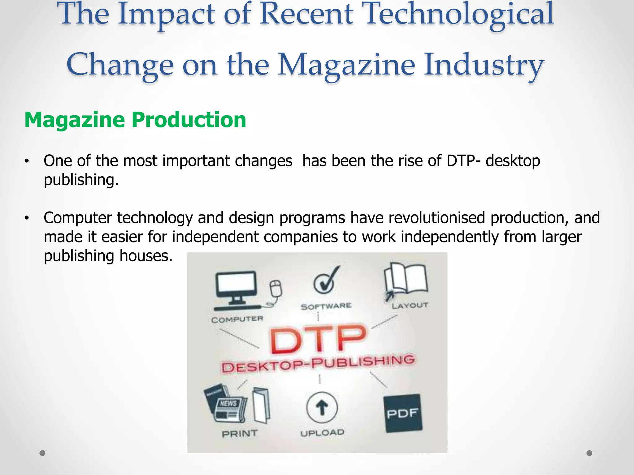 The Impact of Recent Technological
Change on the Magazine Industry
Magazine Production
• One of the most important changes has been the rise of DTP- desktop
publishing.
• Computer technology and design programs have revolutionised production, and
made it easier for independent companies to work independently from larger
publishing houses.
 