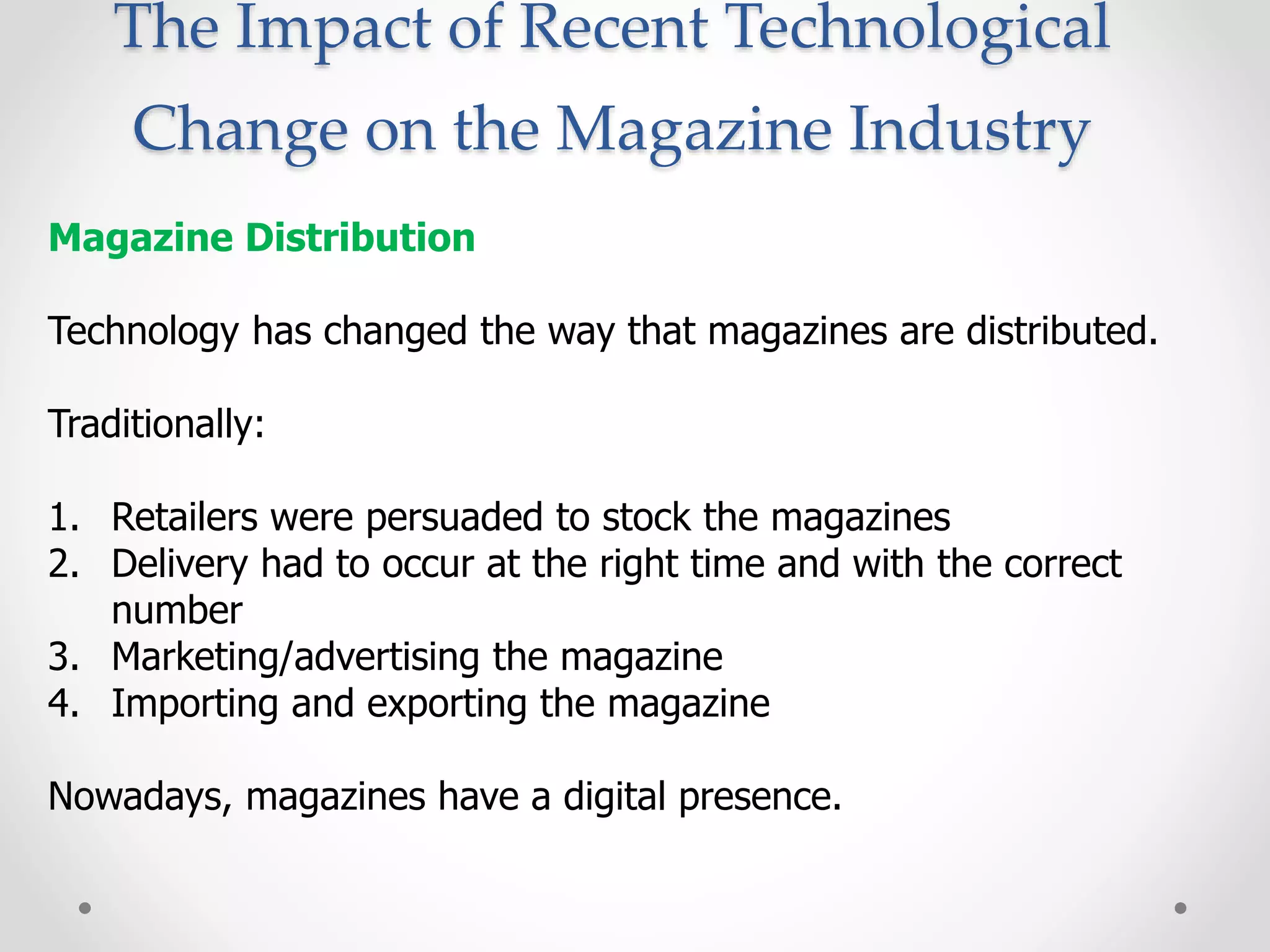 The Impact of Recent Technological
Change on the Magazine Industry
Magazine Distribution
Technology has changed the way that magazines are distributed.
Traditionally:
1. Retailers were persuaded to stock the magazines
2. Delivery had to occur at the right time and with the correct
number
3. Marketing/advertising the magazine
4. Importing and exporting the magazine
Nowadays, magazines have a digital presence.
 