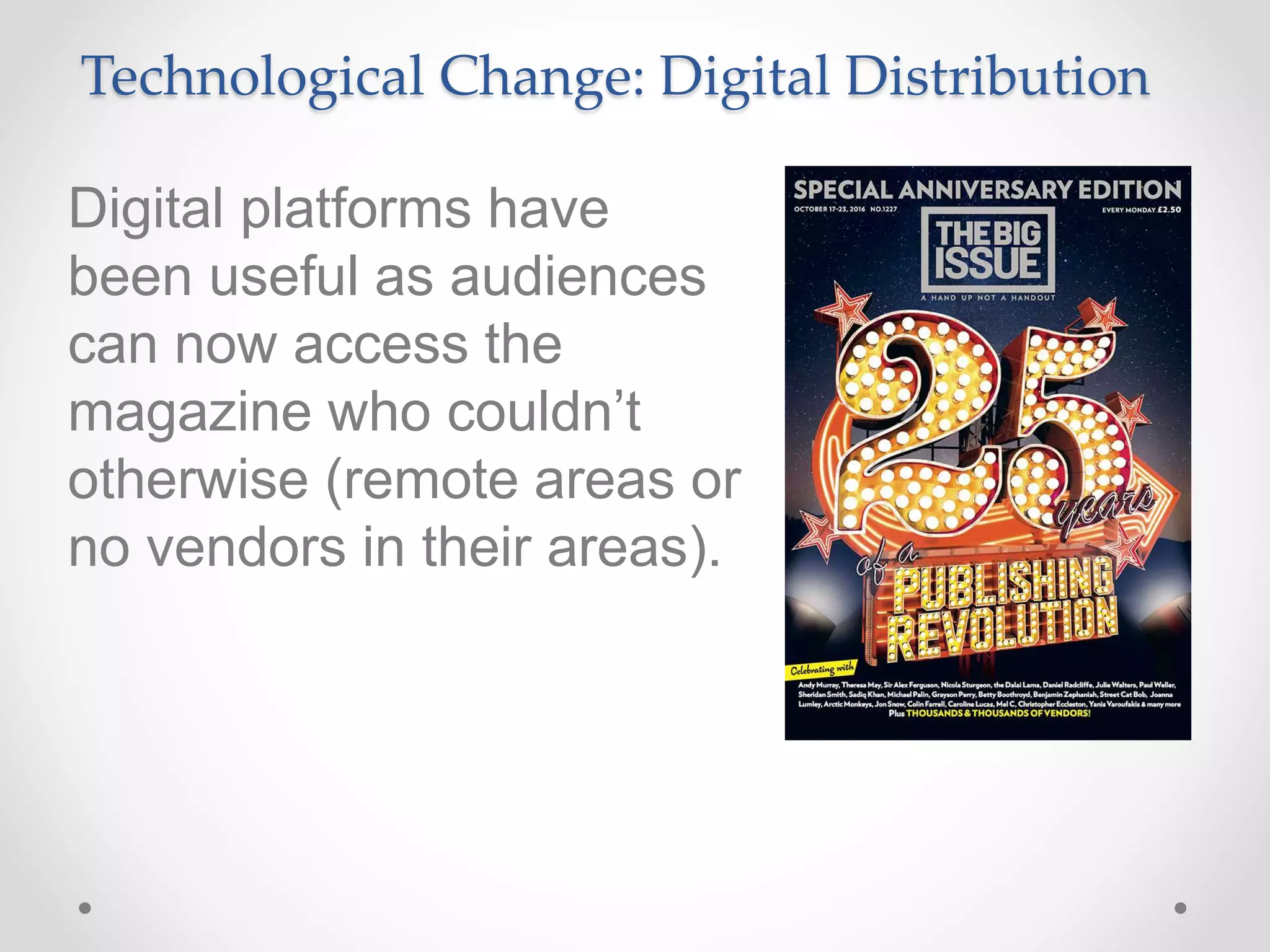 Technological Change: Digital Distribution
Digital platforms have
been useful as audiences
can now access the
magazine who couldn’t
otherwise (remote areas or
no vendors in their areas).
 