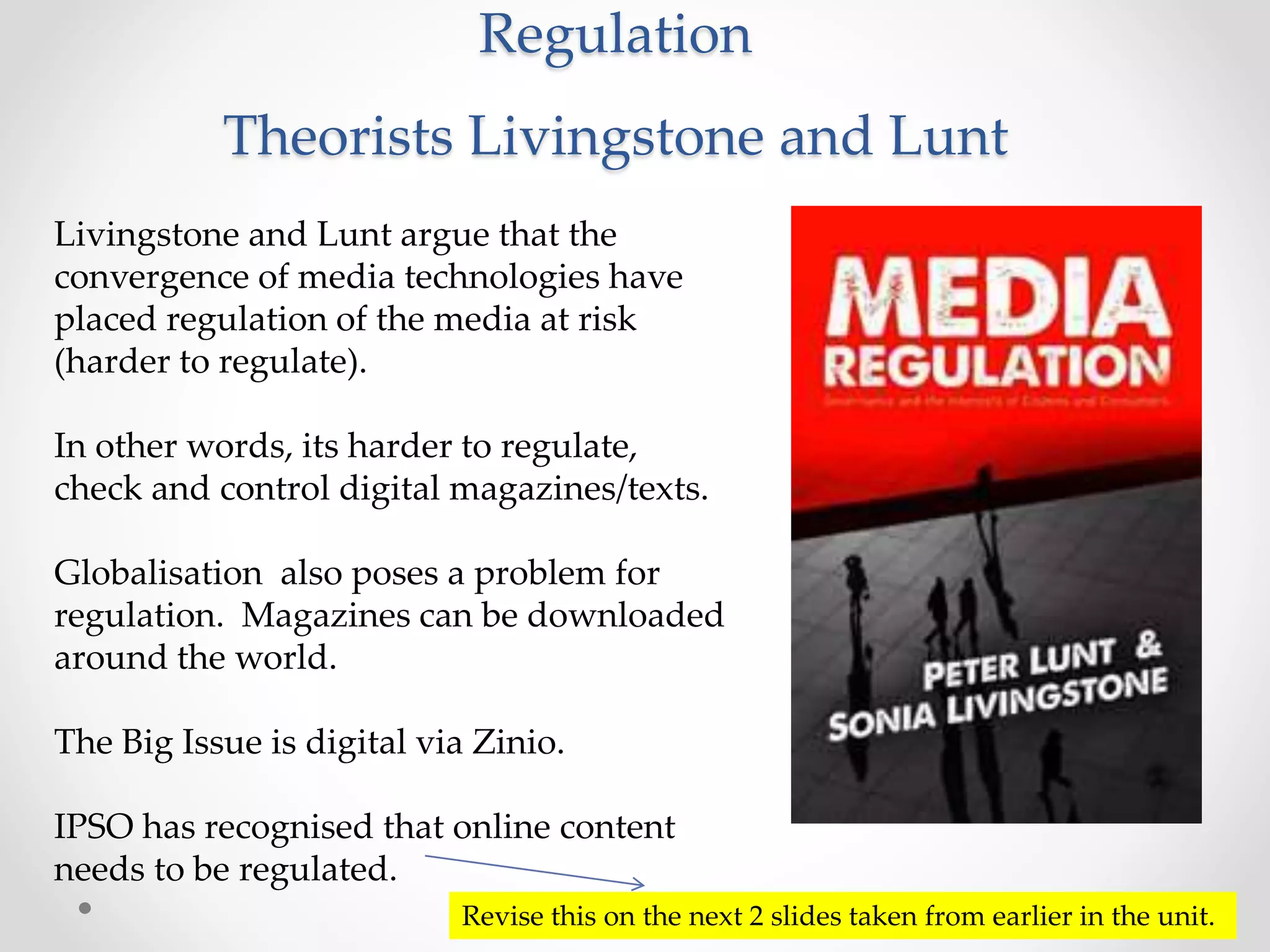 Regulation
Theorists Livingstone and Lunt
Livingstone and Lunt argue that the
convergence of media technologies have
placed regulation of the media at risk
(harder to regulate).
In other words, its harder to regulate,
check and control digital magazines/texts.
Globalisation also poses a problem for
regulation. Magazines can be downloaded
around the world.
The Big Issue is digital via Zinio.
IPSO has recognised that online content
needs to be regulated.
Revise this on the next 2 slides taken from earlier in the unit.
 