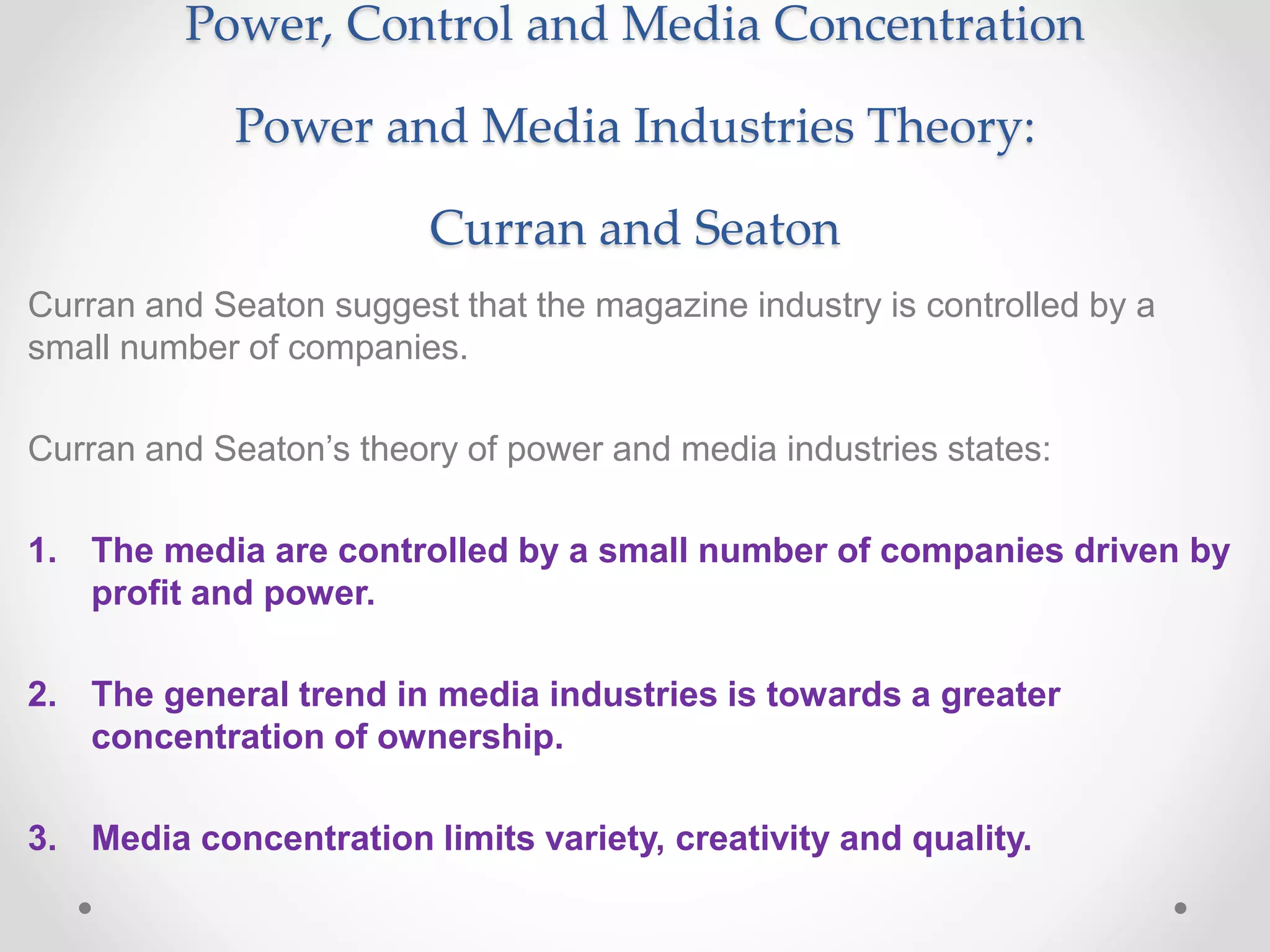 Power, Control and Media Concentration
Power and Media Industries Theory:
Curran and Seaton
Curran and Seaton suggest that the magazine industry is controlled by a
small number of companies.
Curran and Seaton’s theory of power and media industries states:
1. The media are controlled by a small number of companies driven by
profit and power.
2. The general trend in media industries is towards a greater
concentration of ownership.
3. Media concentration limits variety, creativity and quality.
 