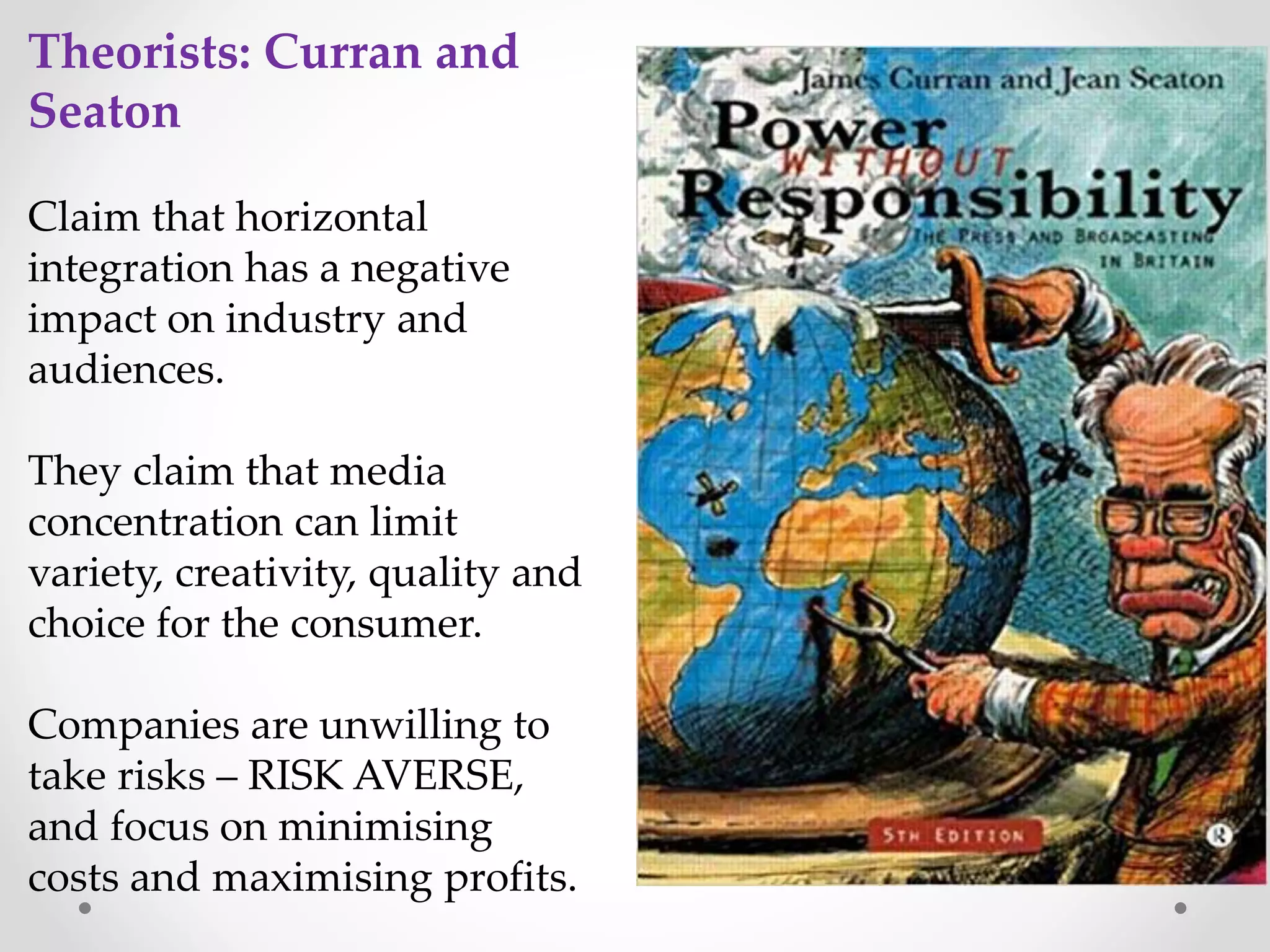 Theorists: Curran and
Seaton
Claim that horizontal
integration has a negative
impact on industry and
audiences.
They claim that media
concentration can limit
variety, creativity, quality and
choice for the consumer.
Companies are unwilling to
take risks – RISK AVERSE,
and focus on minimising
costs and maximising profits.
 