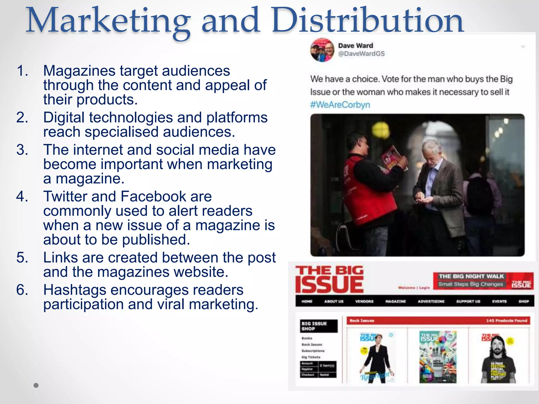 Marketing and Distribution
1. Magazines target audiences
through the content and appeal of
their products.
2. Digital technologies and platforms
reach specialised audiences.
3. The internet and social media have
become important when marketing
a magazine.
4. Twitter and Facebook are
commonly used to alert readers
when a new issue of a magazine is
about to be published.
5. Links are created between the post
and the magazines website.
6. Hashtags encourages readers
participation and viral marketing.
 