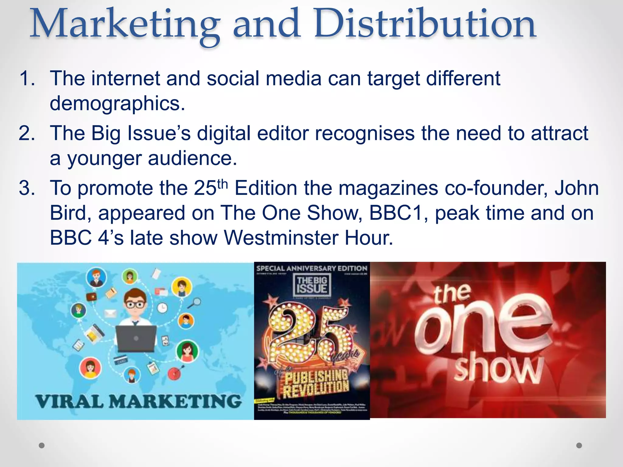 Marketing and Distribution
1. The internet and social media can target different
demographics.
2. The Big Issue’s digital editor recognises the need to attract
a younger audience.
3. To promote the 25th Edition the magazines co-founder, John
Bird, appeared on The One Show, BBC1, peak time and on
BBC 4’s late show Westminster Hour.
 