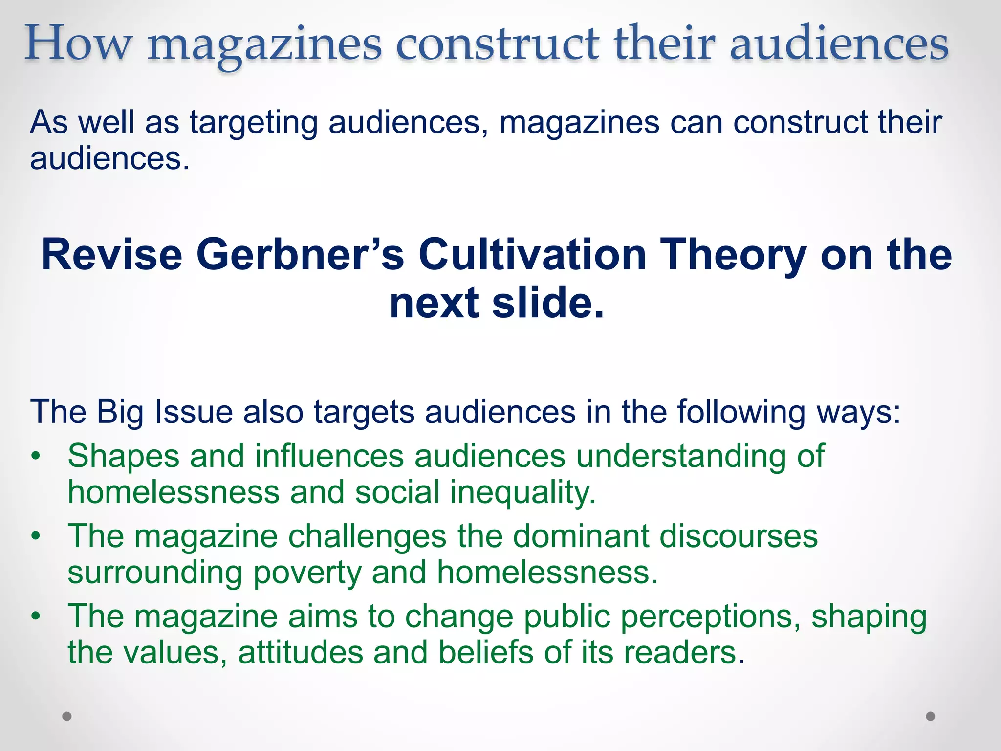 How magazines construct their audiences
As well as targeting audiences, magazines can construct their
audiences.
Revise Gerbner’s Cultivation Theory on the
next slide.
The Big Issue also targets audiences in the following ways:
• Shapes and influences audiences understanding of
homelessness and social inequality.
• The magazine challenges the dominant discourses
surrounding poverty and homelessness.
• The magazine aims to change public perceptions, shaping
the values, attitudes and beliefs of its readers.
 