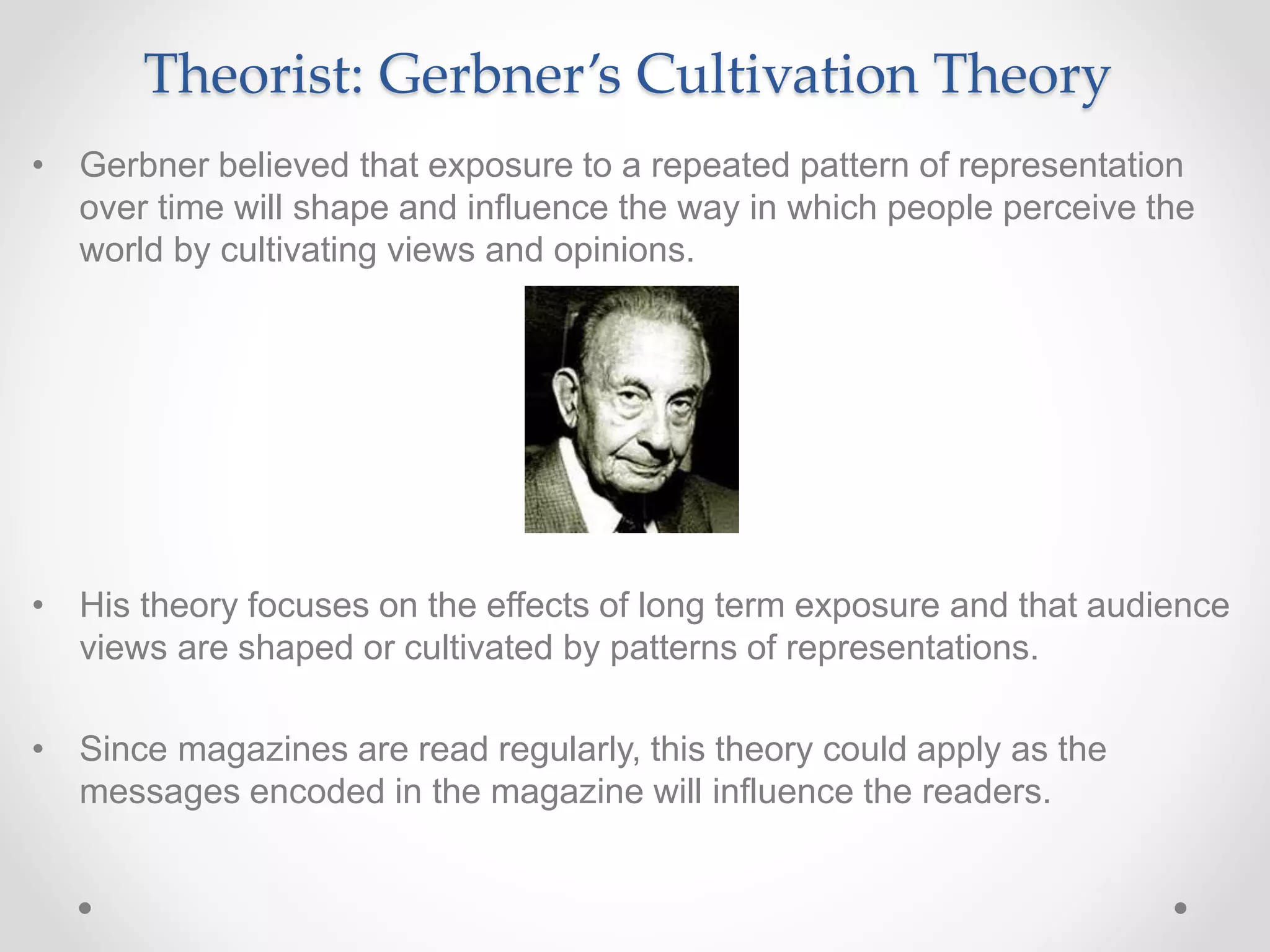 Theorist: Gerbner’s Cultivation Theory
• Gerbner believed that exposure to a repeated pattern of representation
over time will shape and influence the way in which people perceive the
world by cultivating views and opinions.
• His theory focuses on the effects of long term exposure and that audience
views are shaped or cultivated by patterns of representations.
• Since magazines are read regularly, this theory could apply as the
messages encoded in the magazine will influence the readers.
 