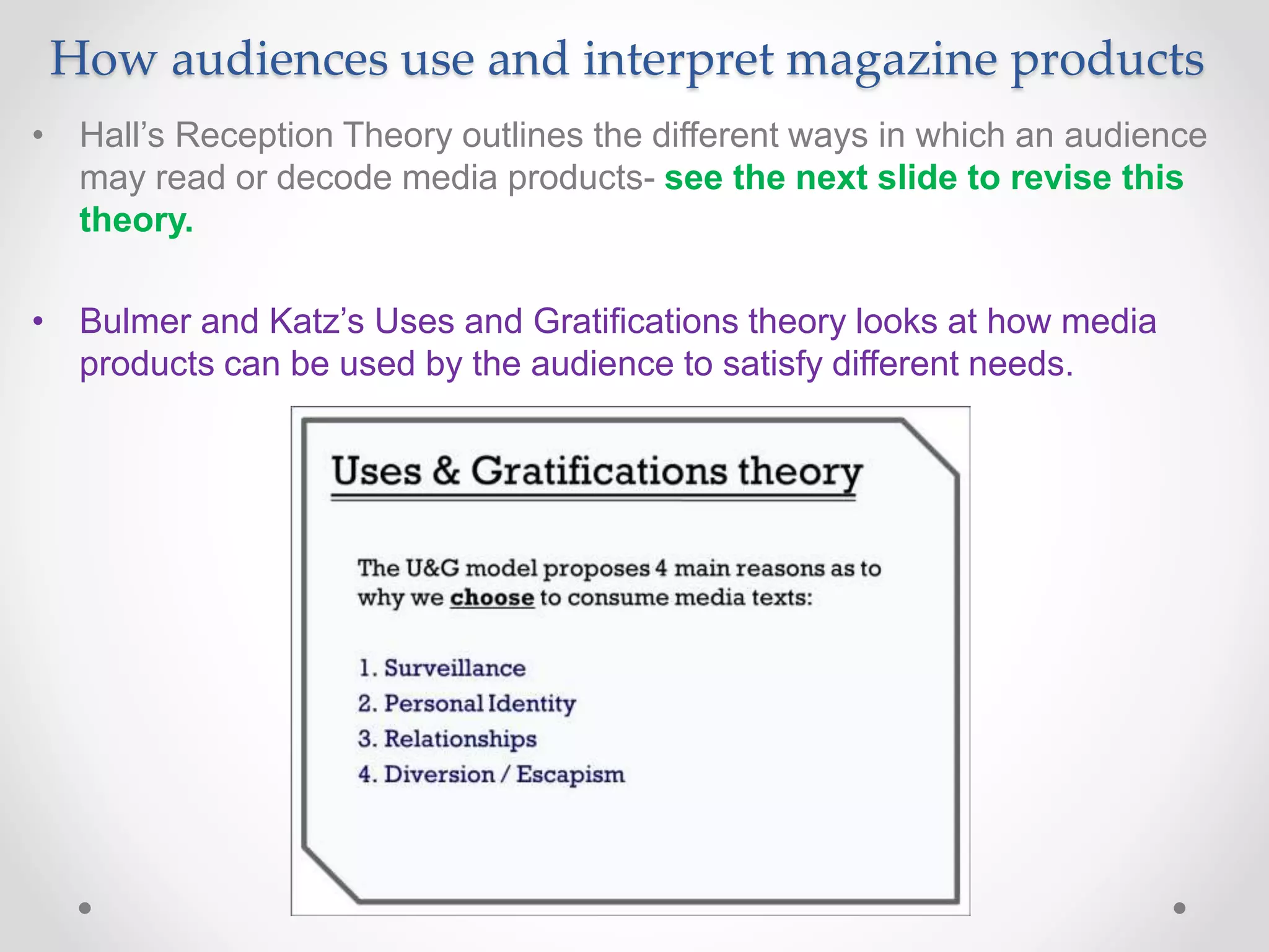 How audiences use and interpret magazine products
• Hall’s Reception Theory outlines the different ways in which an audience
may read or decode media products- see the next slide to revise this
theory.
• Bulmer and Katz’s Uses and Gratifications theory looks at how media
products can be used by the audience to satisfy different needs.
 