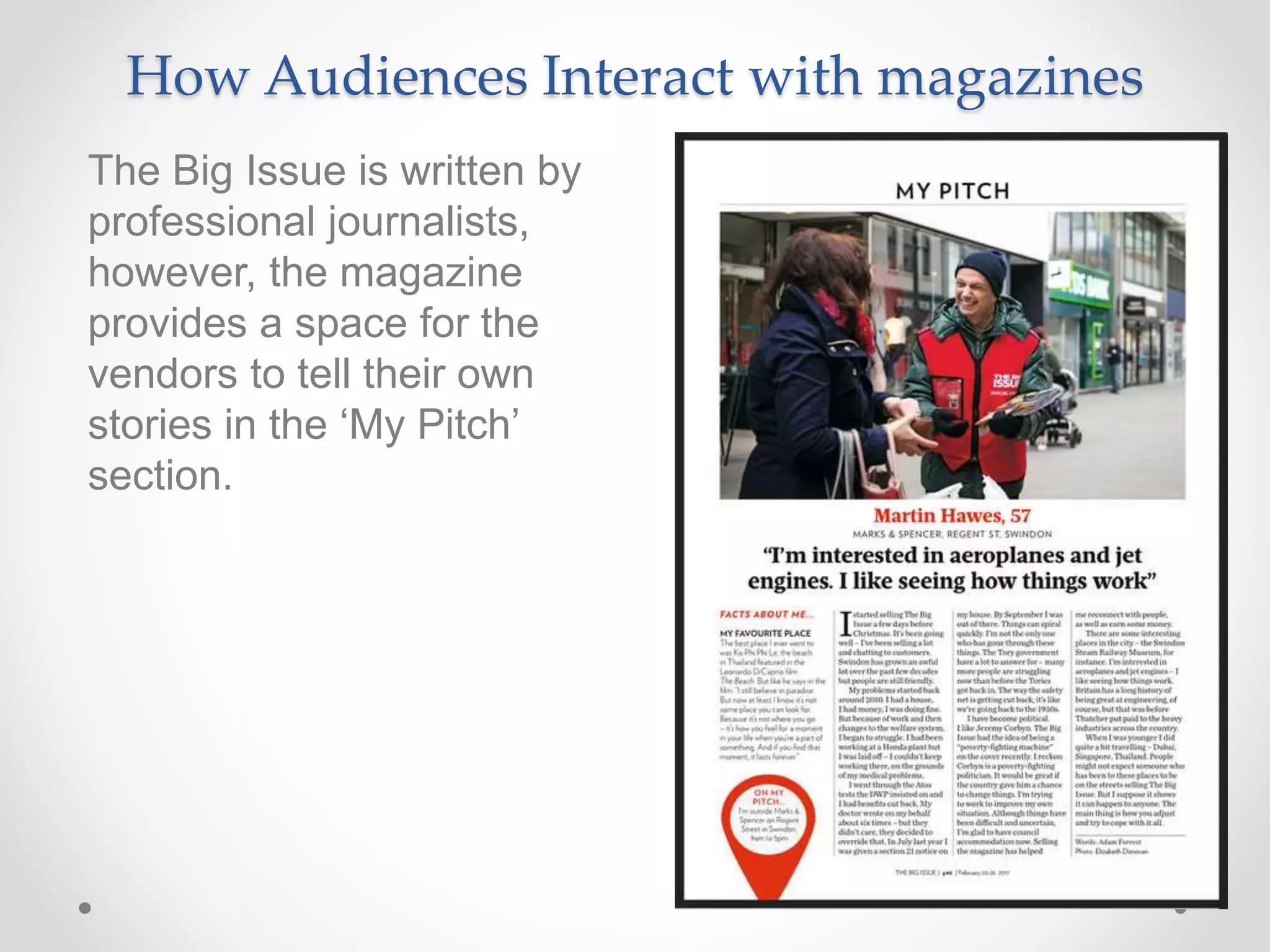 How Audiences Interact with magazines
The Big Issue is written by
professional journalists,
however, the magazine
provides a space for the
vendors to tell their own
stories in the ‘My Pitch’
section.
 