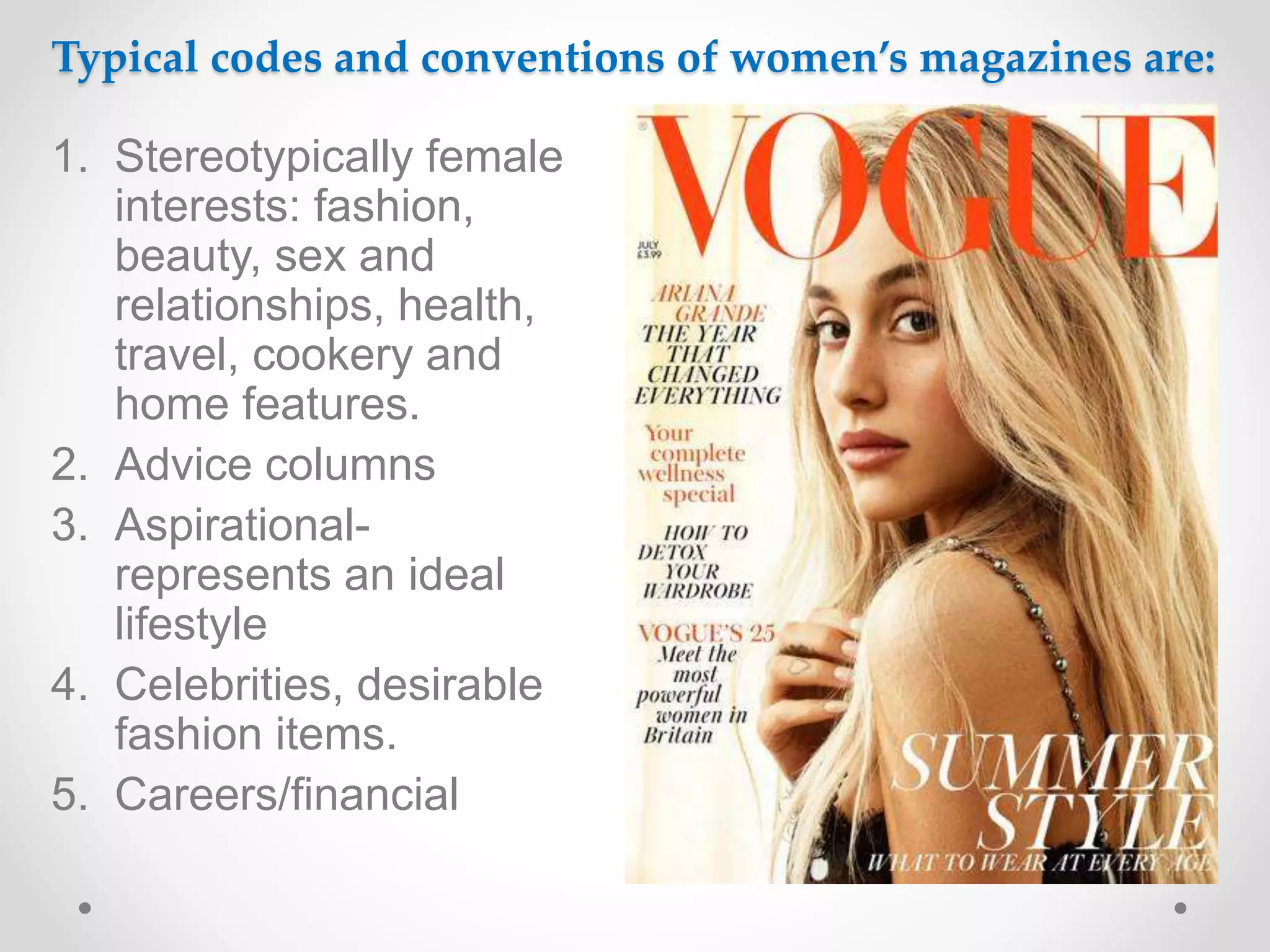 Typical codes and conventions of women’s magazines are:
1. Stereotypically female
interests: fashion,
beauty, sex and
relationships, health,
travel, cookery and
home features.
2. Advice columns
3. Aspirational-
represents an ideal
lifestyle
4. Celebrities, desirable
fashion items.
5. Careers/financial
 