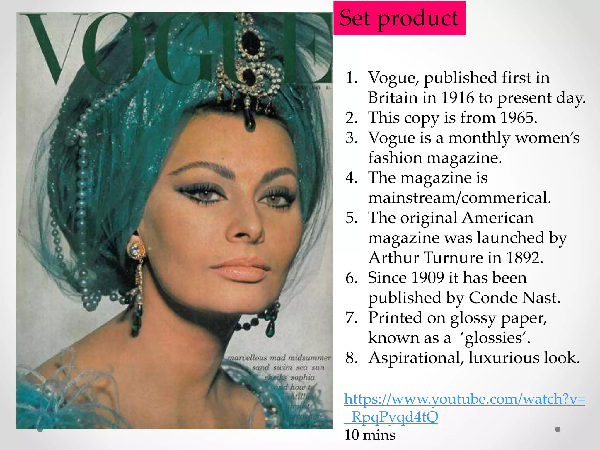 Set product
1. Vogue, published first in
Britain in 1916 to present day.
2. This copy is from 1965.
3. Vogue is a monthly women’s
fashion magazine.
4. The magazine is
mainstream/commerical.
5. The original American
magazine was launched by
Arthur Turnure in 1892.
6. Since 1909 it has been
published by Conde Nast.
7. Printed on glossy paper,
known as a ‘glossies’.
8. Aspirational, luxurious look.
https://www.youtube.com/watch?v=
_RpqPyqd4tQ
10 mins
 