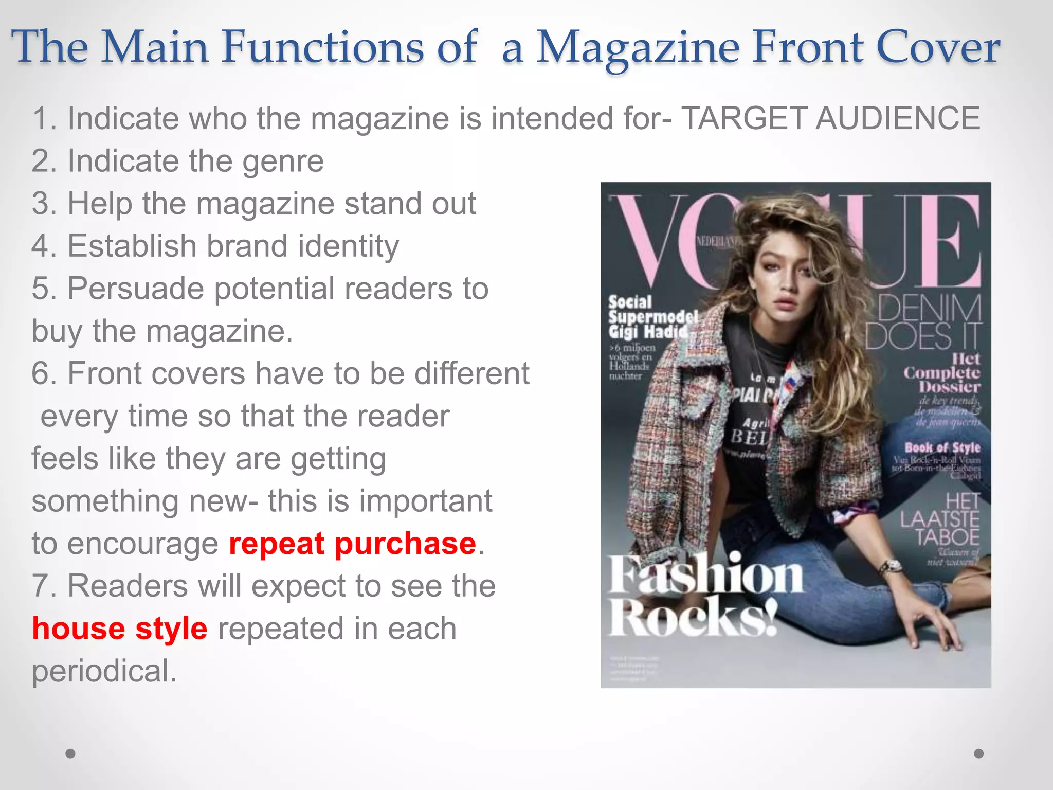 The Main Functions of a Magazine Front Cover
1. Indicate who the magazine is intended for- TARGET AUDIENCE
2. Indicate the genre
3. Help the magazine stand out
4. Establish brand identity
5. Persuade potential readers to
buy the magazine.
6. Front covers have to be different
every time so that the reader
feels like they are getting
something new- this is important
to encourage repeat purchase.
7. Readers will expect to see the
house style repeated in each
periodical.
 