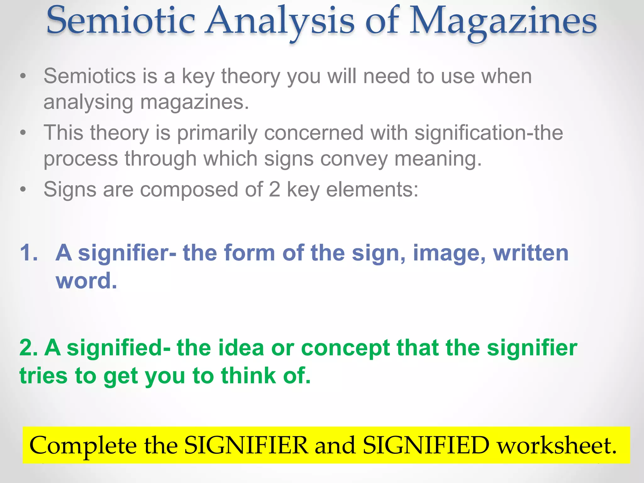 Semiotic Analysis of Magazines
• Semiotics is a key theory you will need to use when
analysing magazines.
• This theory is primarily concerned with signification-the
process through which signs convey meaning.
• Signs are composed of 2 key elements:
1. A signifier- the form of the sign, image, written
word.
2. A signified- the idea or concept that the signifier
tries to get you to think of.
Complete the SIGNIFIER and SIGNIFIED worksheet.
 