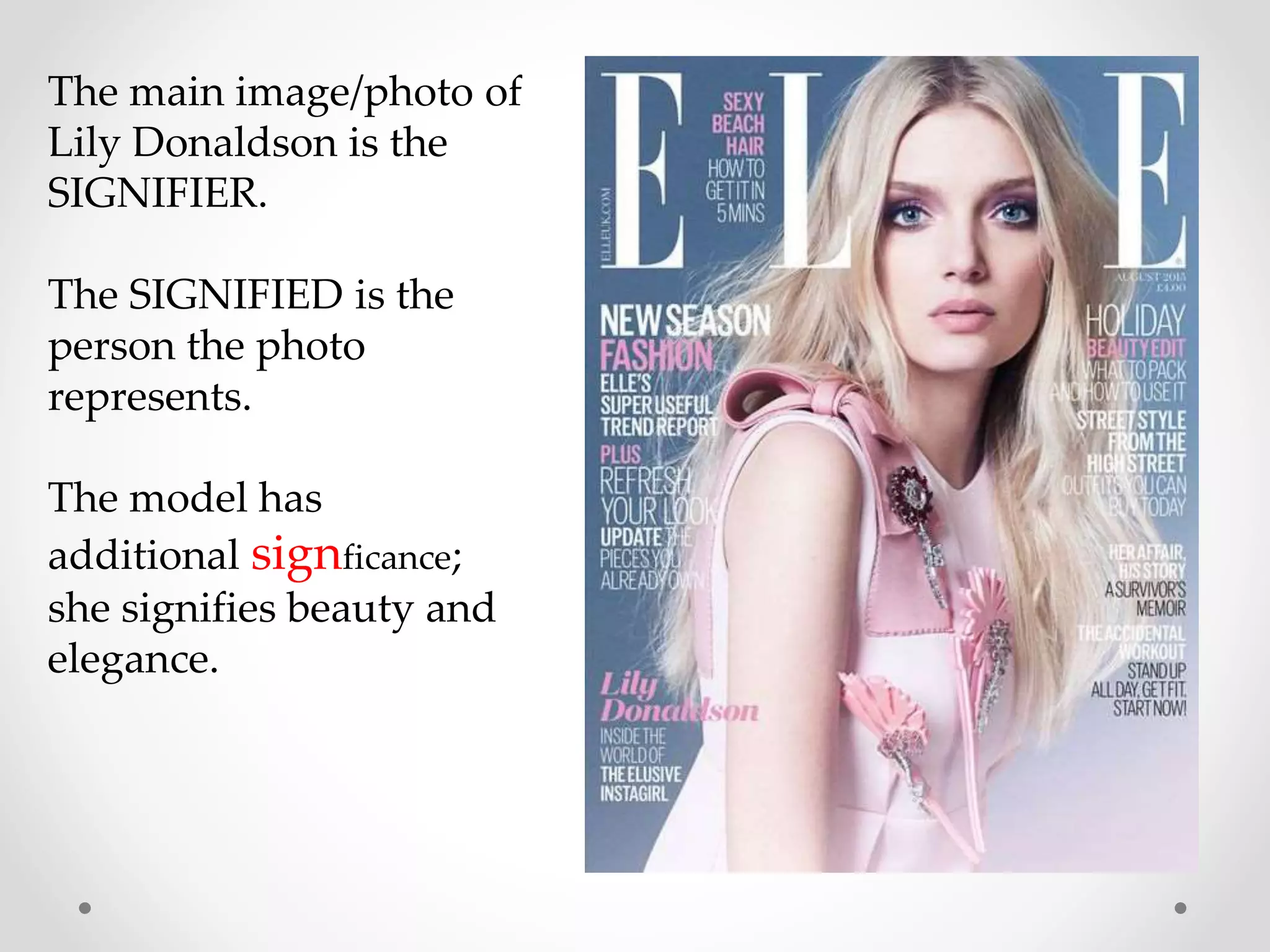 The main image/photo of
Lily Donaldson is the
SIGNIFIER.
The SIGNIFIED is the
person the photo
represents.
The model has
additional signficance;
she signifies beauty and
elegance.
 