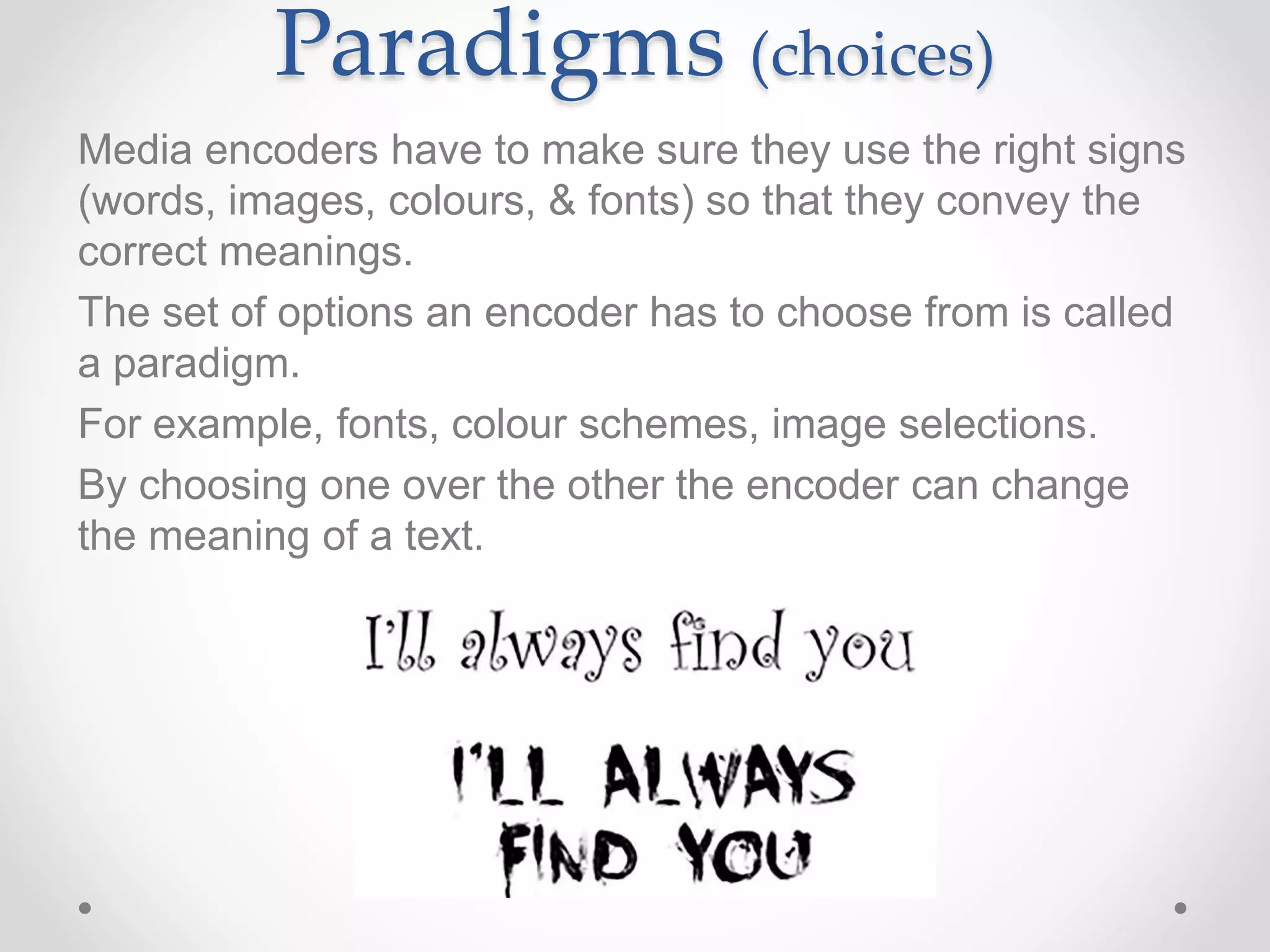 Paradigms (choices)
Media encoders have to make sure they use the right signs
(words, images, colours, & fonts) so that they convey the
correct meanings.
The set of options an encoder has to choose from is called
a paradigm.
For example, fonts, colour schemes, image selections.
By choosing one over the other the encoder can change
the meaning of a text.
 