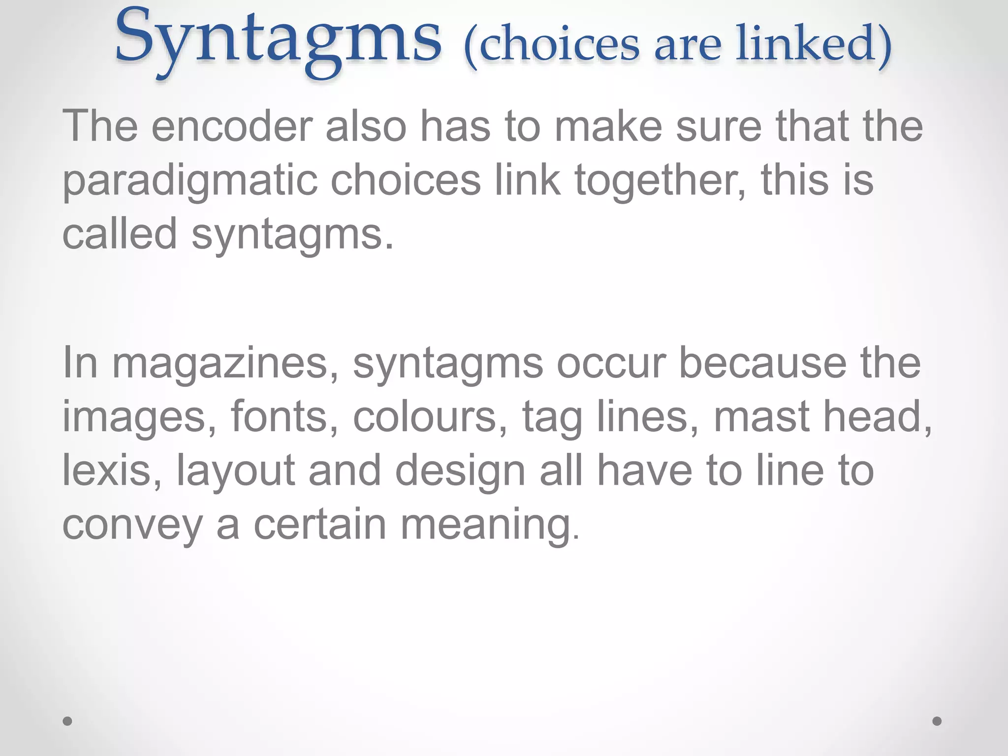 Syntagms (choices are linked)
The encoder also has to make sure that the
paradigmatic choices link together, this is
called syntagms.
In magazines, syntagms occur because the
images, fonts, colours, tag lines, mast head,
lexis, layout and design all have to line to
convey a certain meaning.
 