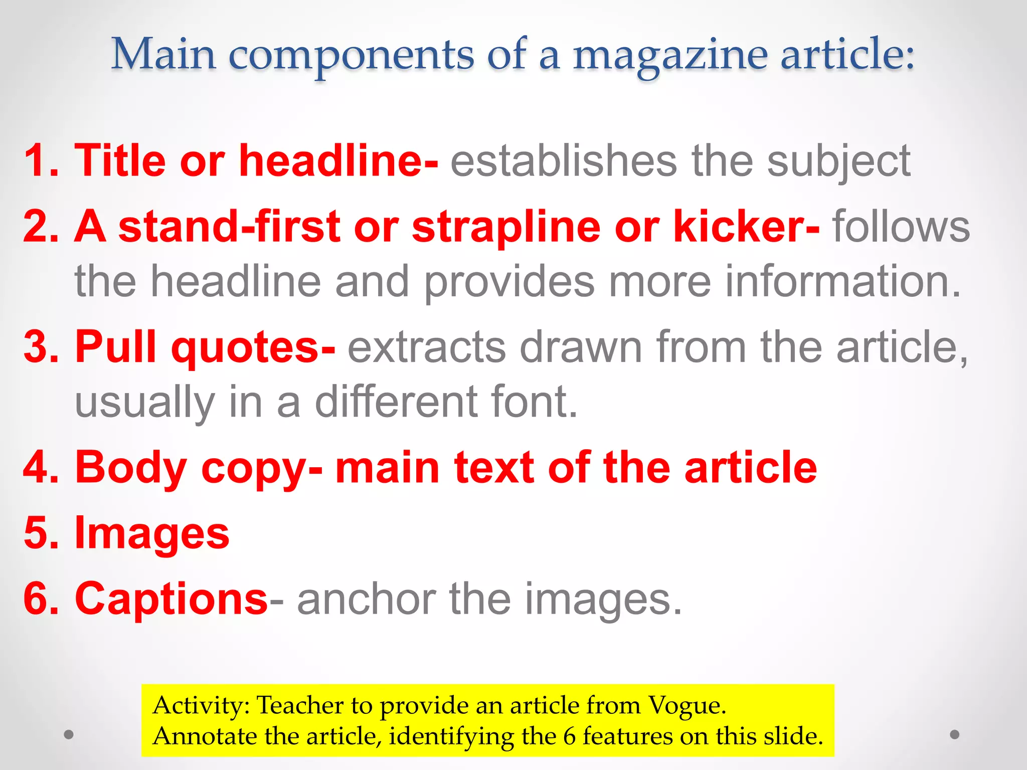 Main components of a magazine article:
1. Title or headline- establishes the subject
2. A stand-first or strapline or kicker- follows
the headline and provides more information.
3. Pull quotes- extracts drawn from the article,
usually in a different font.
4. Body copy- main text of the article
5. Images
6. Captions- anchor the images.
Activity: Teacher to provide an article from Vogue.
Annotate the article, identifying the 6 features on this slide.
 