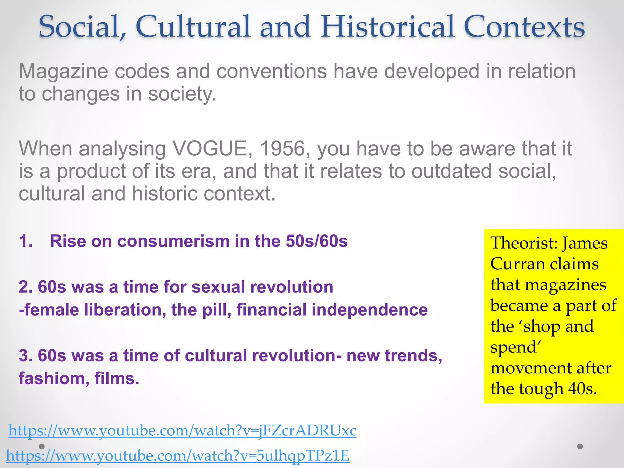 Social, Cultural and Historical Contexts
Magazine codes and conventions have developed in relation
to changes in society.
When analysing VOGUE, 1956, you have to be aware that it
is a product of its era, and that it relates to outdated social,
cultural and historic context.
1. Rise on consumerism in the 50s/60s
2. 60s was a time for sexual revolution
-female liberation, the pill, financial independence
3. 60s was a time of cultural revolution- new trends,
fashiom, films.
https://www.youtube.com/watch?v=jFZcrADRUxc
https://www.youtube.com/watch?v=5ulhqpTPz1E
Theorist: James
Curran claims
that magazines
became a part of
the ‘shop and
spend’
movement after
the tough 40s.
 