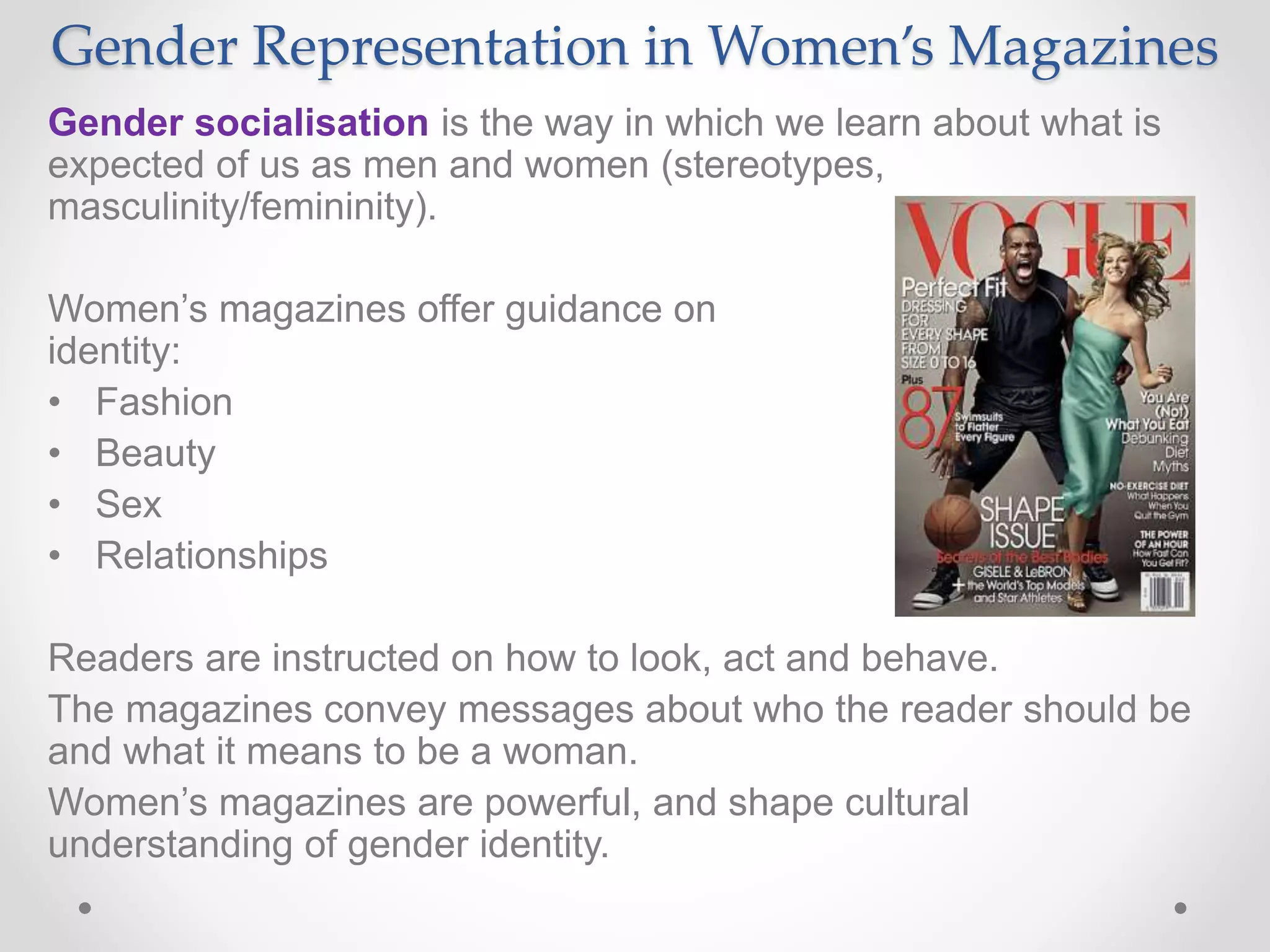 Gender Representation in Women’s Magazines
Gender socialisation is the way in which we learn about what is
expected of us as men and women (stereotypes,
masculinity/femininity).
Women’s magazines offer guidance on female
identity:
• Fashion
• Beauty
• Sex
• Relationships
Readers are instructed on how to look, act and behave.
The magazines convey messages about who the reader should be
and what it means to be a woman.
Women’s magazines are powerful, and shape cultural
understanding of gender identity.
 