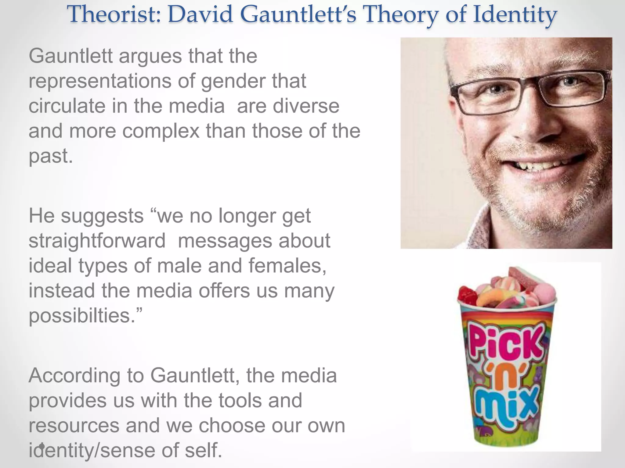 Theorist: David Gauntlett’s Theory of Identity
Gauntlett argues that the
representations of gender that
circulate in the media are diverse
and more complex than those of the
past.
He suggests “we no longer get
straightforward messages about
ideal types of male and females,
instead the media offers us many
possibilties.”
According to Gauntlett, the media
provides us with the tools and
resources and we choose our own
identity/sense of self.
 