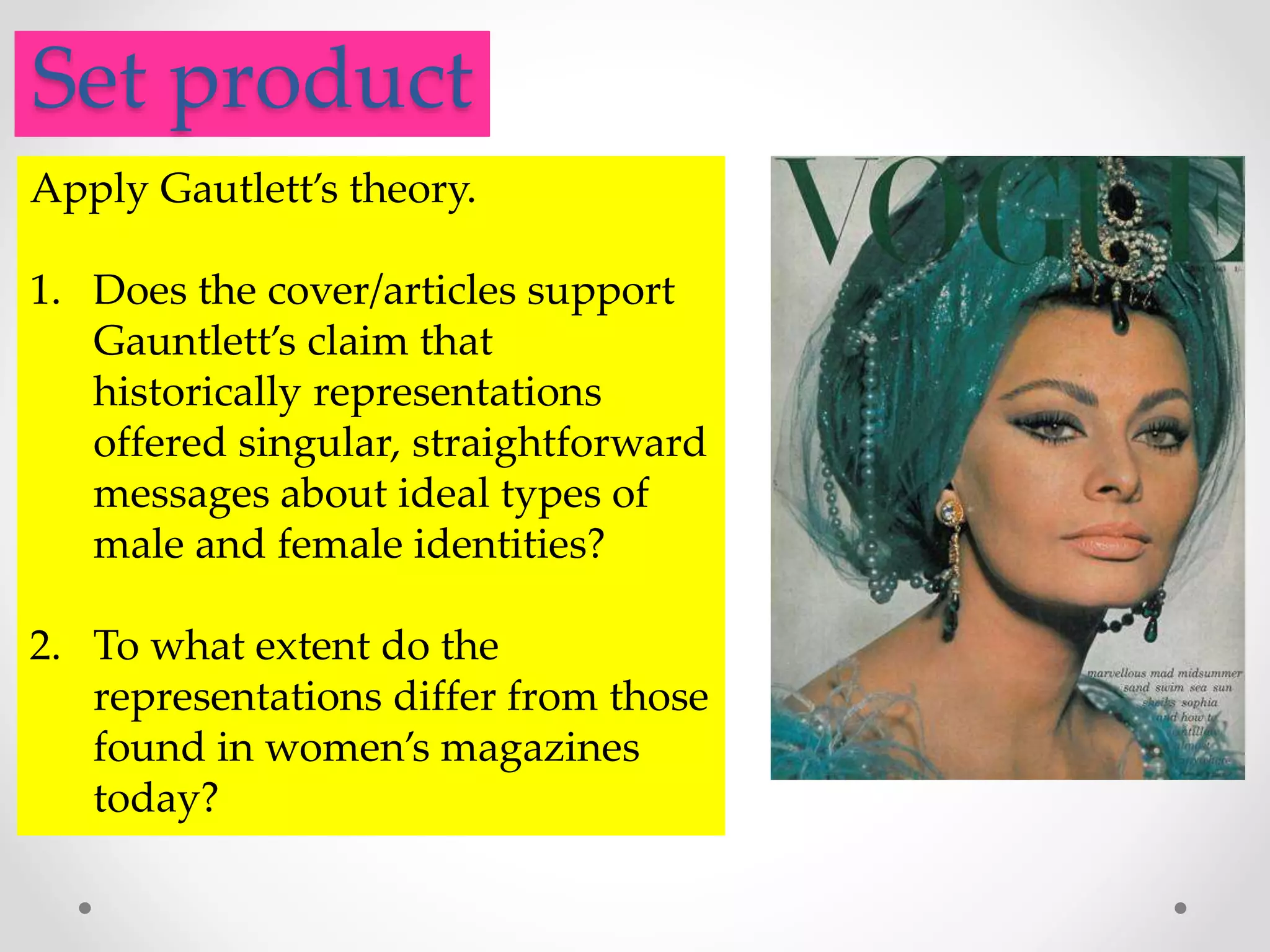 .Set product
Apply Gautlett’s theory.
1. Does the cover/articles support
Gauntlett’s claim that
historically representations
offered singular, straightforward
messages about ideal types of
male and female identities?
2. To what extent do the
representations differ from those
found in women’s magazines
today?
 