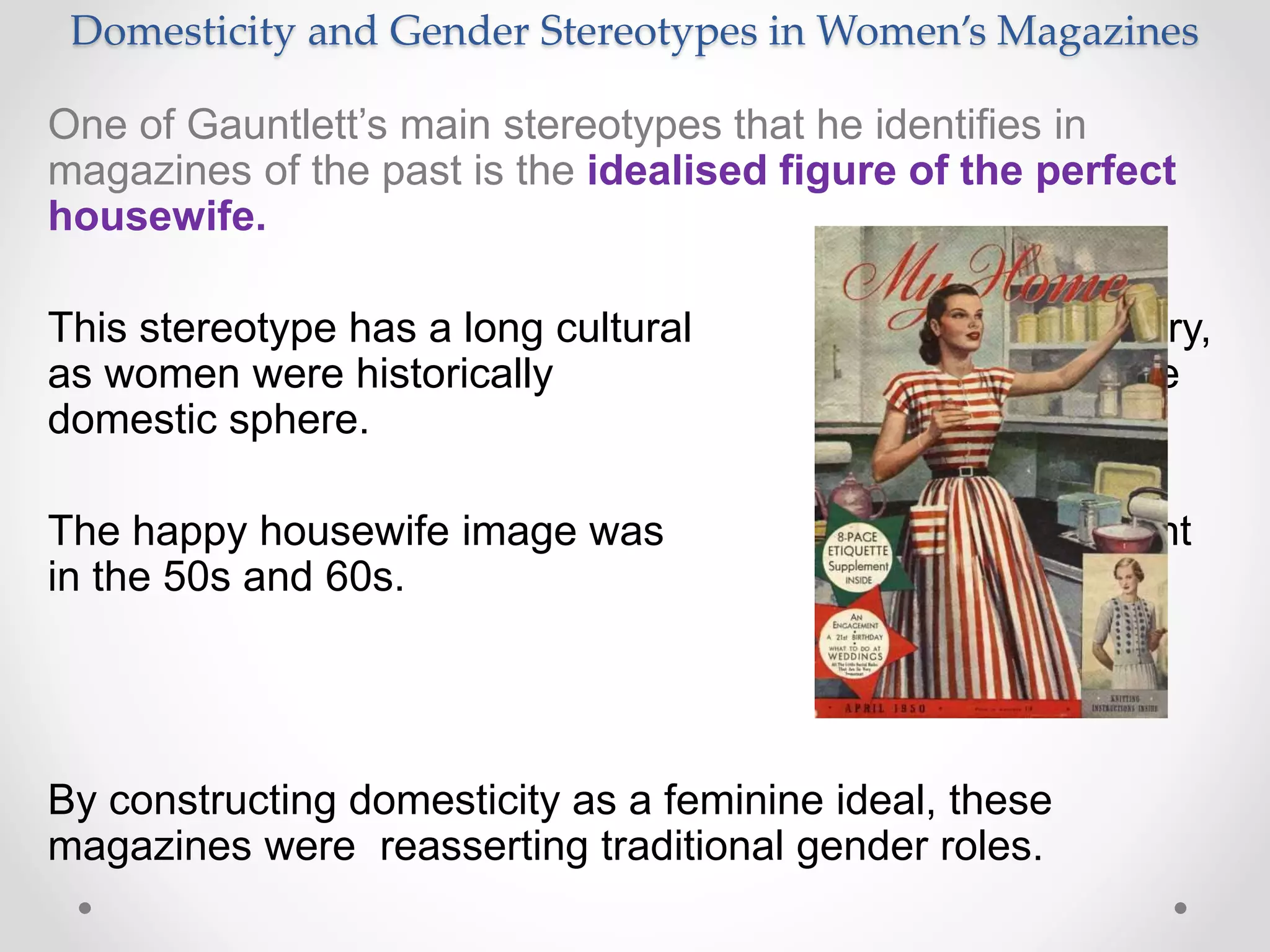 Domesticity and Gender Stereotypes in Women’s Magazines
One of Gauntlett’s main stereotypes that he identifies in
magazines of the past is the idealised figure of the perfect
housewife.
This stereotype has a long cultural history,
as women were historically placed in the
domestic sphere.
The happy housewife image was prominent
in the 50s and 60s.
By constructing domesticity as a feminine ideal, these
magazines were reasserting traditional gender roles.
 