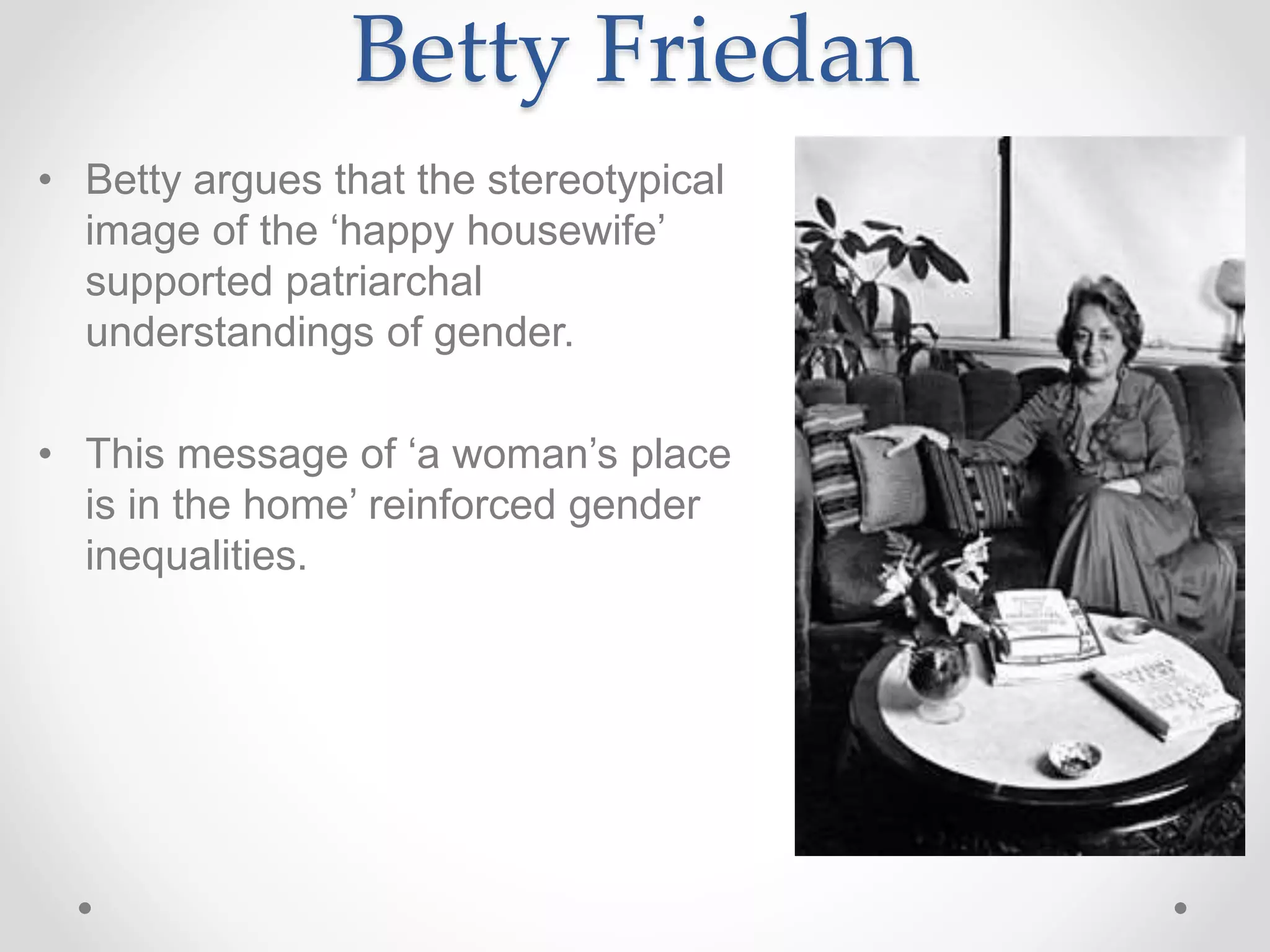 Betty Friedan
• Betty argues that the stereotypical
image of the ‘happy housewife’
supported patriarchal
understandings of gender.
• This message of ‘a woman’s place
is in the home’ reinforced gender
inequalities.
 