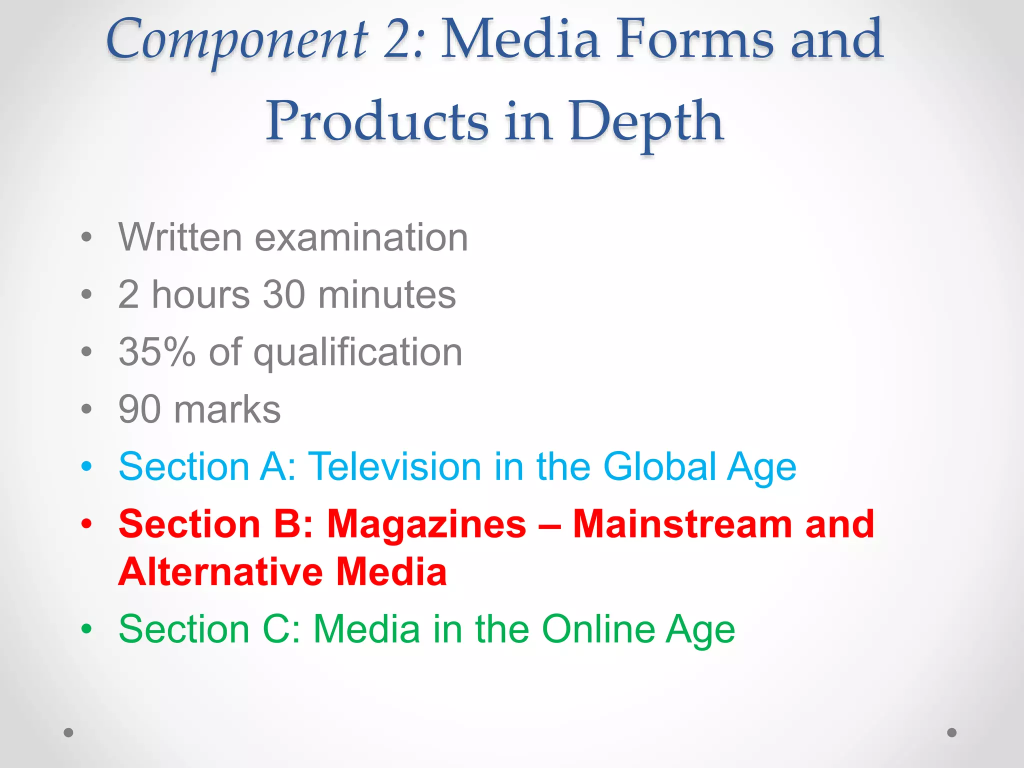 Component 2: Media Forms and
Products in Depth
• Written examination
• 2 hours 30 minutes
• 35% of qualification
• 90 marks
• Section A: Television in the Global Age
• Section B: Magazines – Mainstream and
Alternative Media
• Section C: Media in the Online Age
 