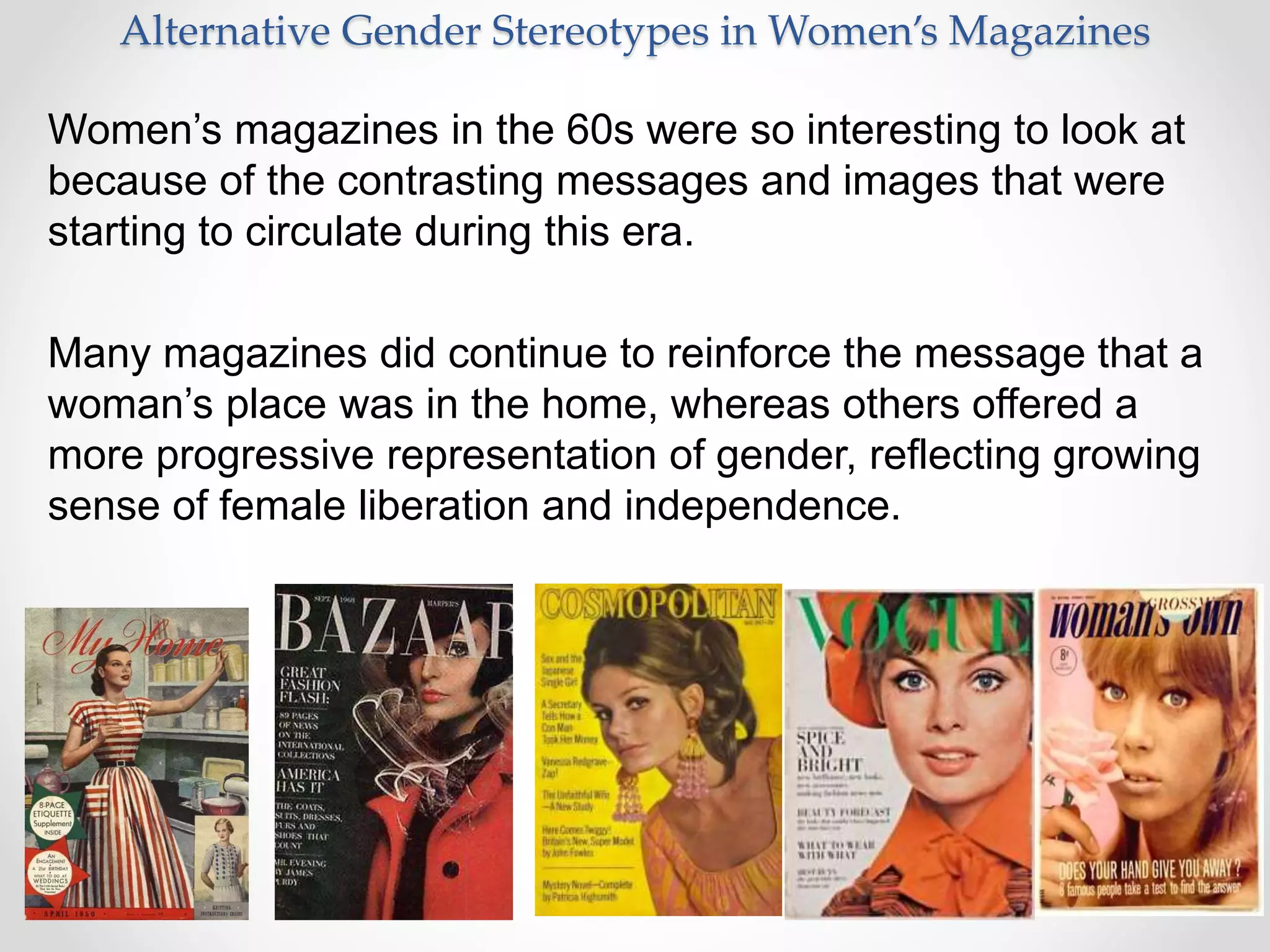 Alternative Gender Stereotypes in Women’s Magazines
Women’s magazines in the 60s were so interesting to look at
because of the contrasting messages and images that were
starting to circulate during this era.
Many magazines did continue to reinforce the message that a
woman’s place was in the home, whereas others offered a
more progressive representation of gender, reflecting growing
sense of female liberation and independence.
 