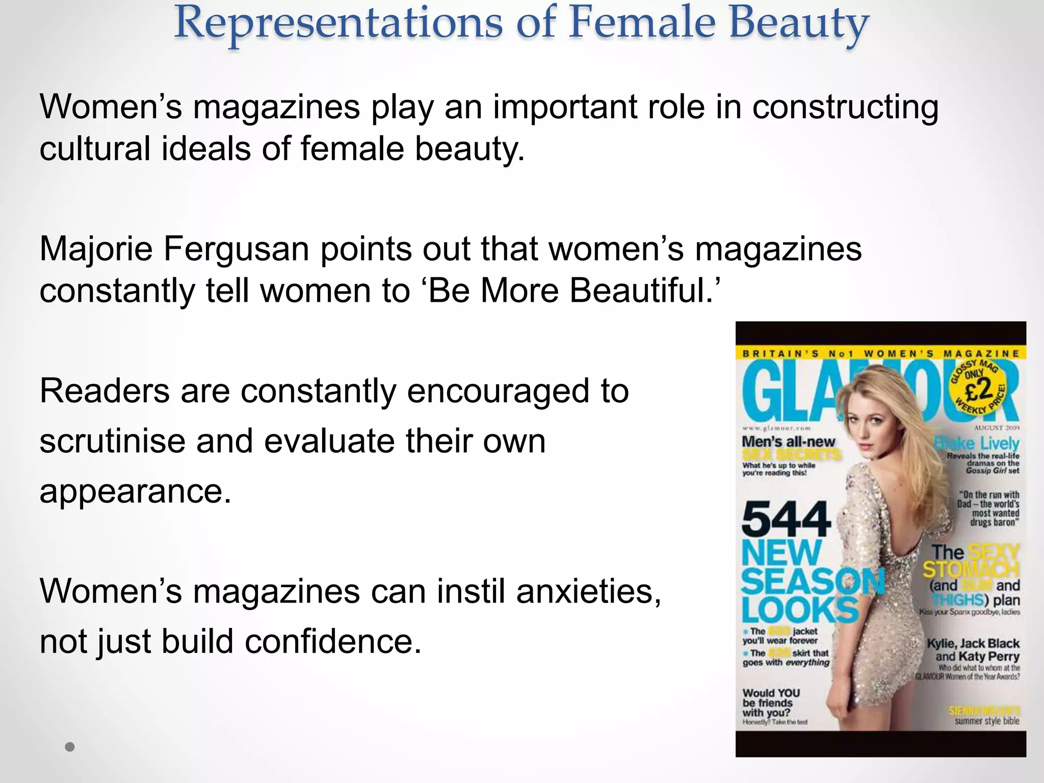 Representations of Female Beauty
Women’s magazines play an important role in constructing
cultural ideals of female beauty.
Majorie Fergusan points out that women’s magazines
constantly tell women to ‘Be More Beautiful.’
Readers are constantly encouraged to
scrutinise and evaluate their own
appearance.
Women’s magazines can instil anxieties,
not just build confidence.
 