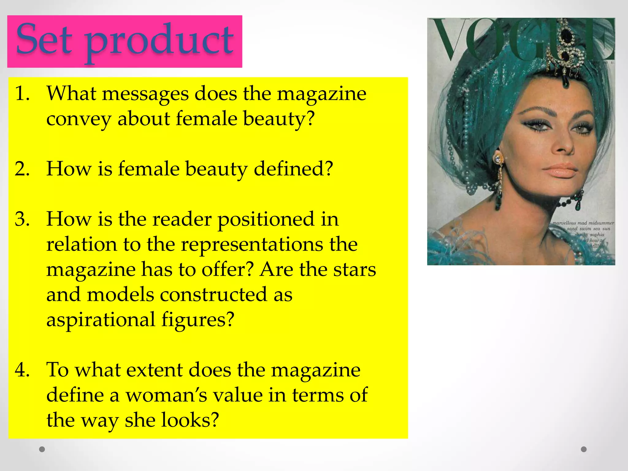 .Set product
1. What messages does the magazine
convey about female beauty?
2. How is female beauty defined?
3. How is the reader positioned in
relation to the representations the
magazine has to offer? Are the stars
and models constructed as
aspirational figures?
4. To what extent does the magazine
define a woman’s value in terms of
the way she looks?
 