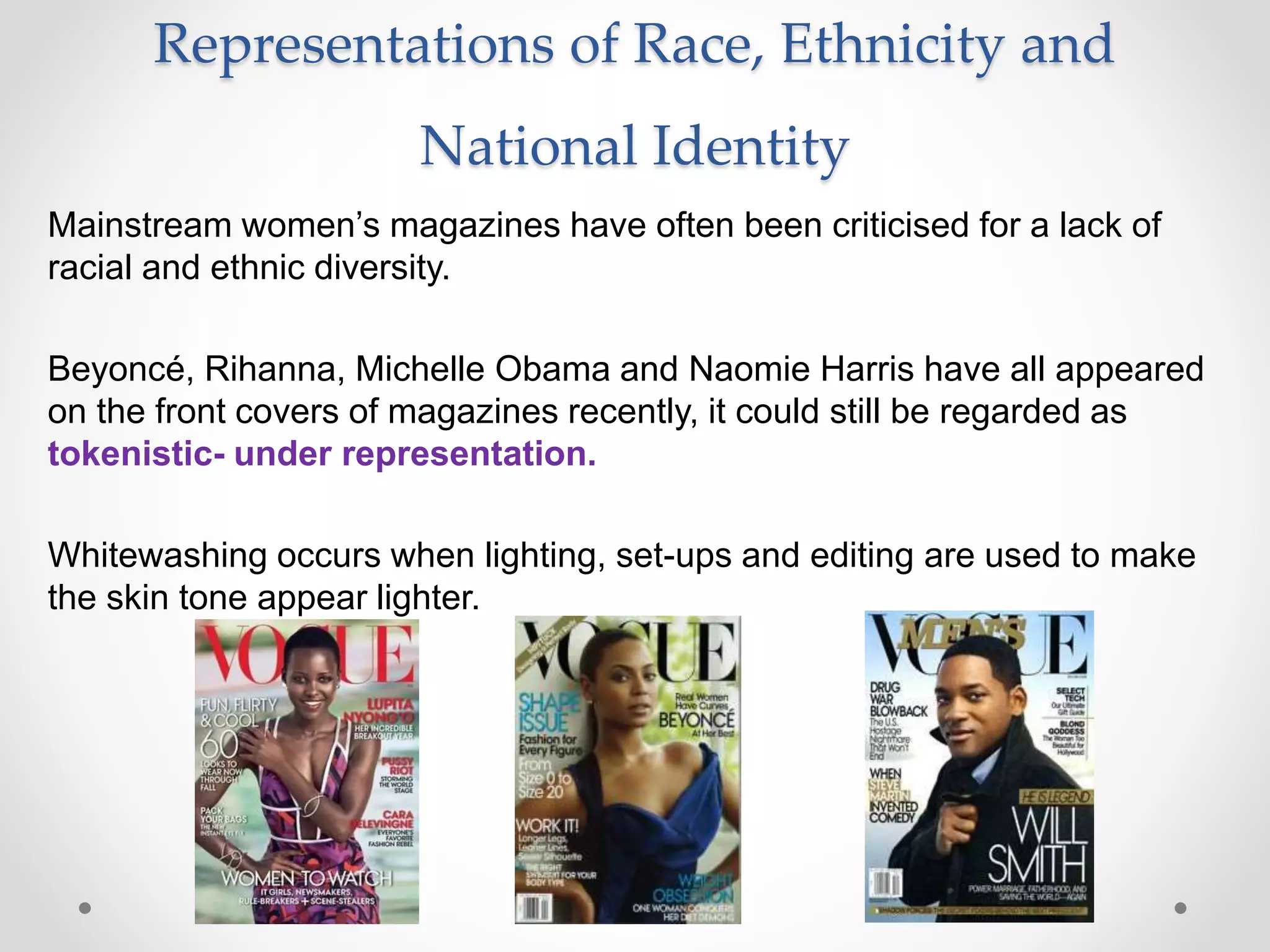 Representations of Race, Ethnicity and
National Identity
Mainstream women’s magazines have often been criticised for a lack of
racial and ethnic diversity.
Beyoncé, Rihanna, Michelle Obama and Naomie Harris have all appeared
on the front covers of magazines recently, it could still be regarded as
tokenistic- under representation.
Whitewashing occurs when lighting, set-ups and editing are used to make
the skin tone appear lighter.
 